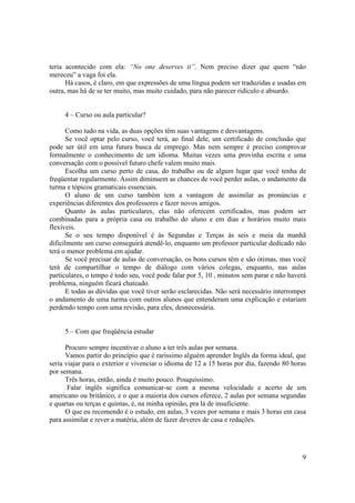 teria acontecido com ela: “No one deserves it”. Nem preciso dizer que quem “não
mereceu” a vaga foi ela.
      Há casos, é claro, em que expressões de uma língua podem ser traduzidas e usadas em
outra, mas há de se ter muito, mas muito cuidado, para não parecer ridículo e absurdo.


     4 – Curso ou aula particular?

       Como tudo na vida, as duas opções têm suas vantagens e desvantagens.
       Se você optar pelo curso, você terá, ao final dele, um certificado de conclusão que
pode ser útil em uma futura busca de emprego. Mas nem sempre é preciso comprovar
formalmente o conhecimento de um idioma. Muitas vezes uma provinha escrita e uma
conversação com o possível futuro chefe valem muito mais.
       Escolha um curso perto de casa, do trabalho ou de algum lugar que você tenha de
freqüentar regularmente. Assim diminuem as chances de você perder aulas, o andamento da
turma e tópicos gramaticais essenciais.
       O aluno de um curso também tem a vantagem de assimilar as pronúncias e
experiências diferentes dos professores e fazer novos amigos.
       Quanto às aulas particulares, elas não oferecem certificados, mas podem ser
combinadas para a própria casa ou trabalho do aluno e em dias e horários muito mais
flexíveis.
       Se o seu tempo disponível é às Segundas e Terças às seis e meia da manhã
dificilmente um curso conseguirá atendê-lo, enquanto um professor particular dedicado não
terá o menor problema em ajudar.
       Se você precisar de aulas de conversação, os bons cursos têm e são ótimas, mas você
terá de compartilhar o tempo de diálogo com vários colegas, enquanto, nas aulas
particulares, o tempo é todo seu, você pode falar por 5, 10 , minutos sem parar e não haverá
problema, ninguém ficará chateado.
       E todas as dúvidas que você tiver serão esclarecidas. Não será necessário interromper
o andamento de uma turma com outros alunos que entenderam uma explicação e estariam
perdendo tempo com uma revisão, para eles, desnecessária.


     5 – Com que freqüência estudar

      Procuro sempre incentivar o aluno a ter três aulas por semana.
      Vamos partir do princípio que é raríssimo alguém aprender Inglês da forma ideal, que
seria viajar para o exterior e vivenciar o idioma de 12 a 15 horas por dia, fazendo 80 horas
por semana.
      Três horas, então, ainda é muito pouco. Pouquíssimo.
       Falar inglês significa comunicar-se com a mesma velocidade e acerto de um
americano ou britânico, e o que a maioria dos cursos oferece, 2 aulas por semana segundas
e quartas ou terças e quintas, é, na minha opinião, pra lá de insuficiente.
      O que eu recomendo é o estudo, em aulas, 3 vezes por semana e mais 3 horas em casa
para assimilar e rever a matéria, além de fazer deveres de casa e redações.




                                                                                          9
 
