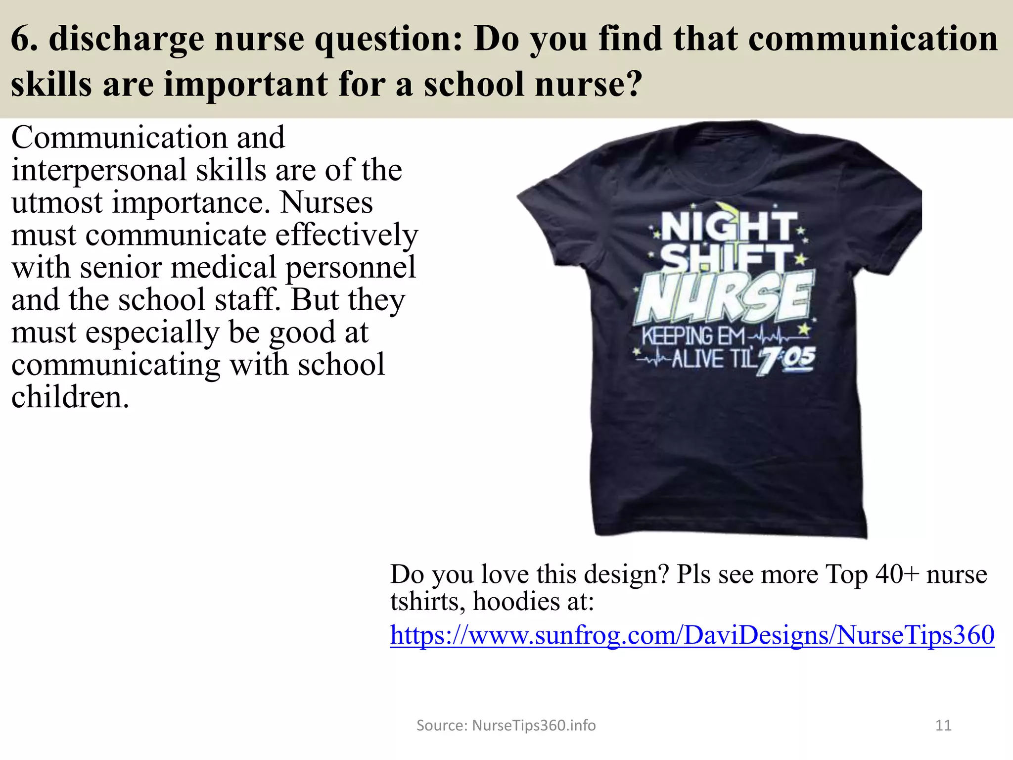 6. discharge nurse question: Do you find that communication
skills are important for a school nurse?
Communication and
interpersonal skills are of the
utmost importance. Nurses
must communicate effectively
with senior medical personnel
and the school staff. But they
must especially be good at
communicating with school
children.
Source: NurseTips360.info 11
Do you love this design? Pls see more Top 40+ nurse
tshirts, hoodies at:
https://www.sunfrog.com/DaviDesigns/NurseTips360
 