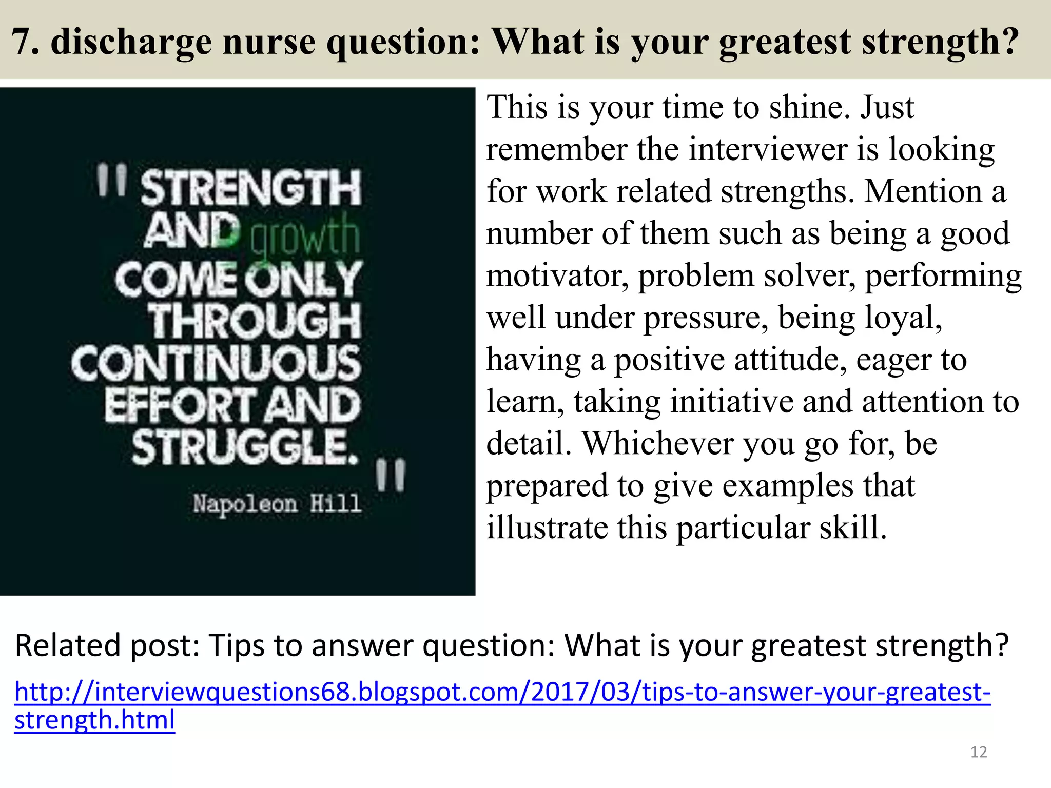 7. discharge nurse question: What is your greatest strength?
This is your time to shine. Just
remember the interviewer is looking
for work related strengths. Mention a
number of them such as being a good
motivator, problem solver, performing
well under pressure, being loyal,
having a positive attitude, eager to
learn, taking initiative and attention to
detail. Whichever you go for, be
prepared to give examples that
illustrate this particular skill.
12
Related post: Tips to answer question: What is your greatest strength?
http://interviewquestions68.blogspot.com/2017/03/tips-to-answer-your-greatest-
strength.html
 