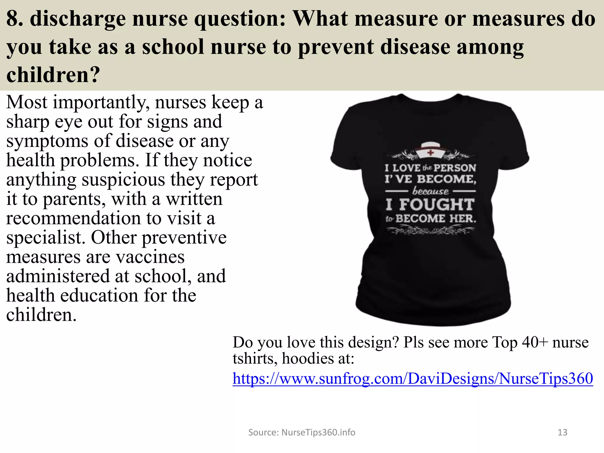 8. discharge nurse question: What measure or measures do
you take as a school nurse to prevent disease among
children?
Most importantly, nurses keep a
sharp eye out for signs and
symptoms of disease or any
health problems. If they notice
anything suspicious they report
it to parents, with a written
recommendation to visit a
specialist. Other preventive
measures are vaccines
administered at school, and
health education for the
children.
Source: NurseTips360.info 13
Do you love this design? Pls see more Top 40+ nurse
tshirts, hoodies at:
https://www.sunfrog.com/DaviDesigns/NurseTips360
 