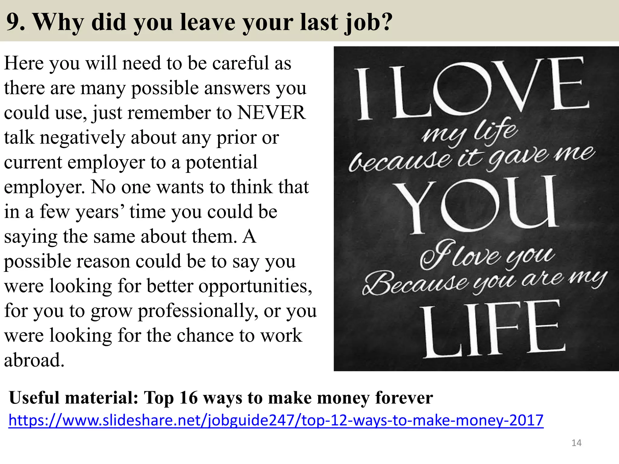 9. Why did you leave your last job?
Here you will need to be careful as
there are many possible answers you
could use, just remember to NEVER
talk negatively about any prior or
current employer to a potential
employer. No one wants to think that
in a few years’ time you could be
saying the same about them. A
possible reason could be to say you
were looking for better opportunities,
for you to grow professionally, or you
were looking for the chance to work
abroad.
14
https://www.slideshare.net/jobguide247/top-12-ways-to-make-money-2017
Useful material: Top 16 ways to make money forever
 