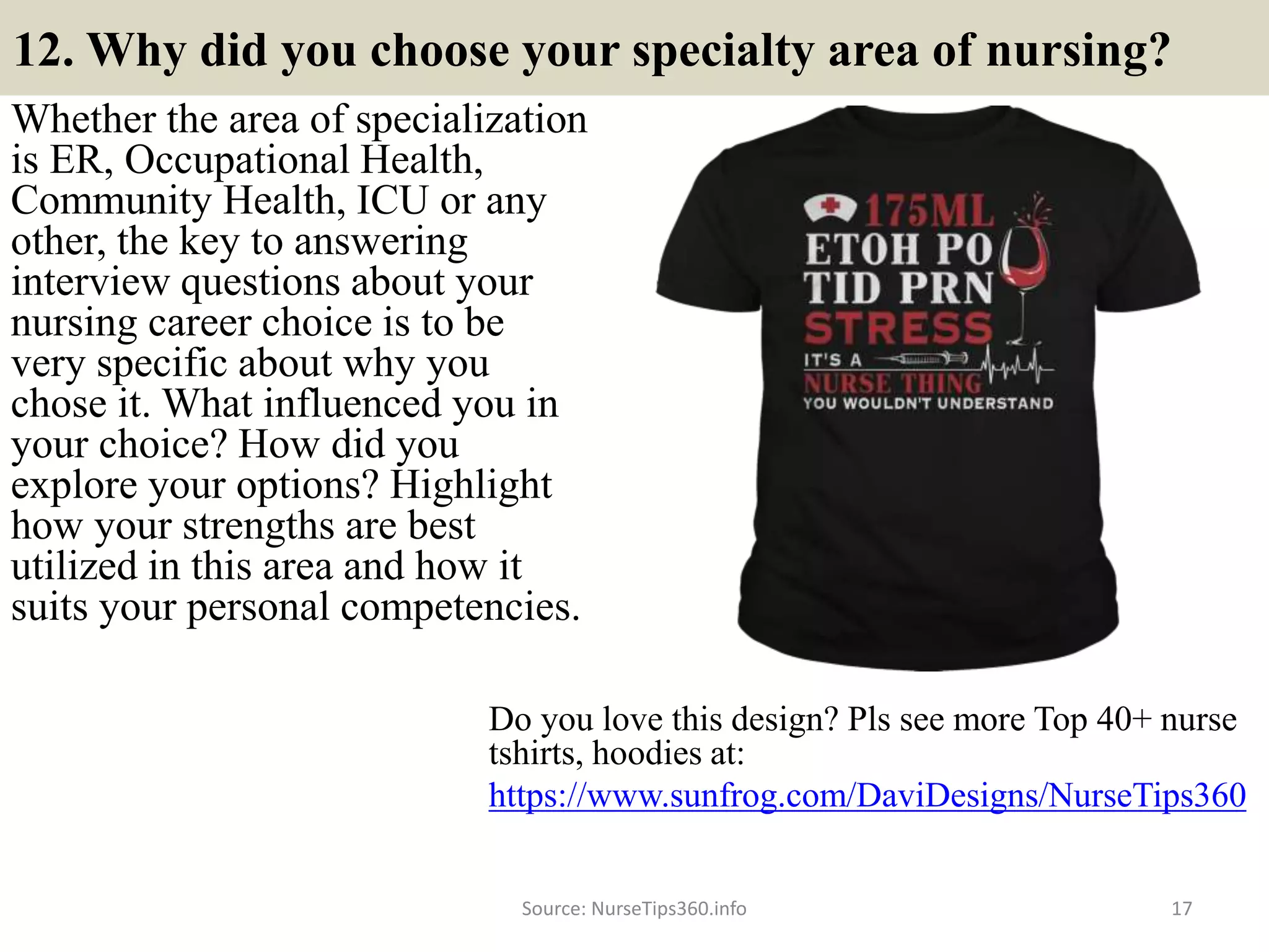 12. Why did you choose your specialty area of nursing?
Whether the area of specialization
is ER, Occupational Health,
Community Health, ICU or any
other, the key to answering
interview questions about your
nursing career choice is to be
very specific about why you
chose it. What influenced you in
your choice? How did you
explore your options? Highlight
how your strengths are best
utilized in this area and how it
suits your personal competencies.
Source: NurseTips360.info 17
Do you love this design? Pls see more Top 40+ nurse
tshirts, hoodies at:
https://www.sunfrog.com/DaviDesigns/NurseTips360
 