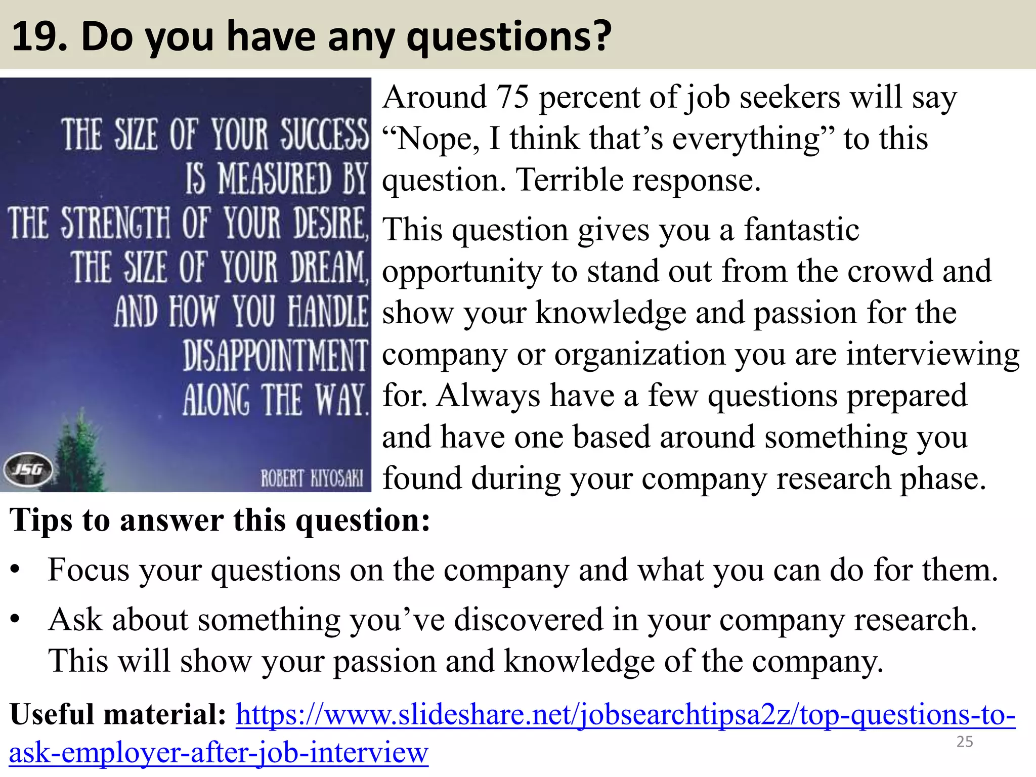 19. Do you have any questions?
Around 75 percent of job seekers will say
“Nope, I think that’s everything” to this
question. Terrible response.
This question gives you a fantastic
opportunity to stand out from the crowd and
show your knowledge and passion for the
company or organization you are interviewing
for. Always have a few questions prepared
and have one based around something you
found during your company research phase.
25
Tips to answer this question:
• Focus your questions on the company and what you can do for them.
• Ask about something you’ve discovered in your company research.
This will show your passion and knowledge of the company.
Useful material: https://www.slideshare.net/jobsearchtipsa2z/top-questions-to-
ask-employer-after-job-interview
 