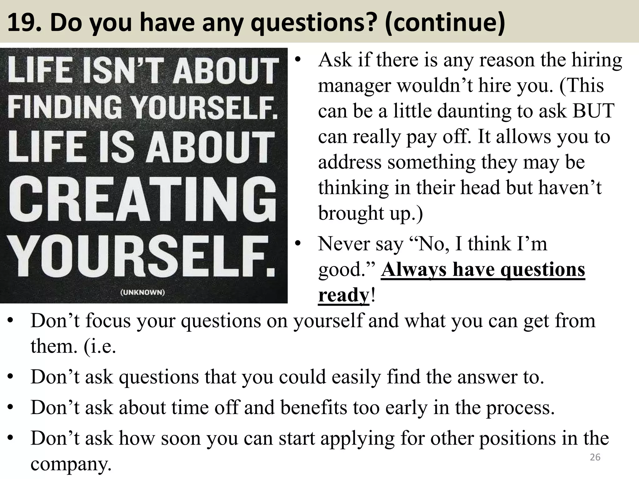 19. Do you have any questions? (continue)
• Ask if there is any reason the hiring
manager wouldn’t hire you. (This
can be a little daunting to ask BUT
can really pay off. It allows you to
address something they may be
thinking in their head but haven’t
brought up.)
• Never say “No, I think I’m
good.” Always have questions
ready!
26
• Don’t focus your questions on yourself and what you can get from
them. (i.e.
• Don’t ask questions that you could easily find the answer to.
• Don’t ask about time off and benefits too early in the process.
• Don’t ask how soon you can start applying for other positions in the
company.
 