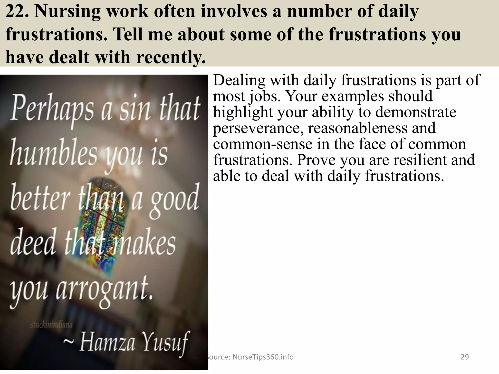 22. Nursing work often involves a number of daily
frustrations. Tell me about some of the frustrations you
have dealt with recently.
Dealing with daily frustrations is part of
most jobs. Your examples should
highlight your ability to demonstrate
perseverance, reasonableness and
common-sense in the face of common
frustrations. Prove you are resilient and
able to deal with daily frustrations.
Source: NurseTips360.info 29
 