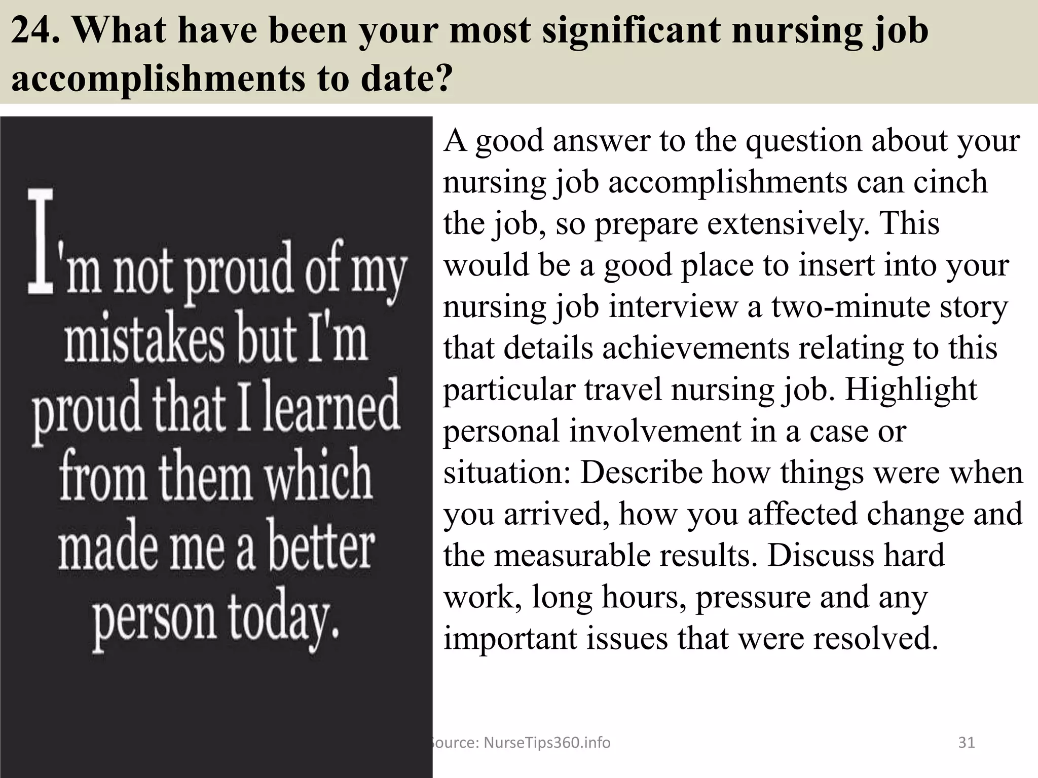 24. What have been your most significant nursing job
accomplishments to date?
A good answer to the question about your
nursing job accomplishments can cinch
the job, so prepare extensively. This
would be a good place to insert into your
nursing job interview a two-minute story
that details achievements relating to this
particular travel nursing job. Highlight
personal involvement in a case or
situation: Describe how things were when
you arrived, how you affected change and
the measurable results. Discuss hard
work, long hours, pressure and any
important issues that were resolved.
Source: NurseTips360.info 31
 