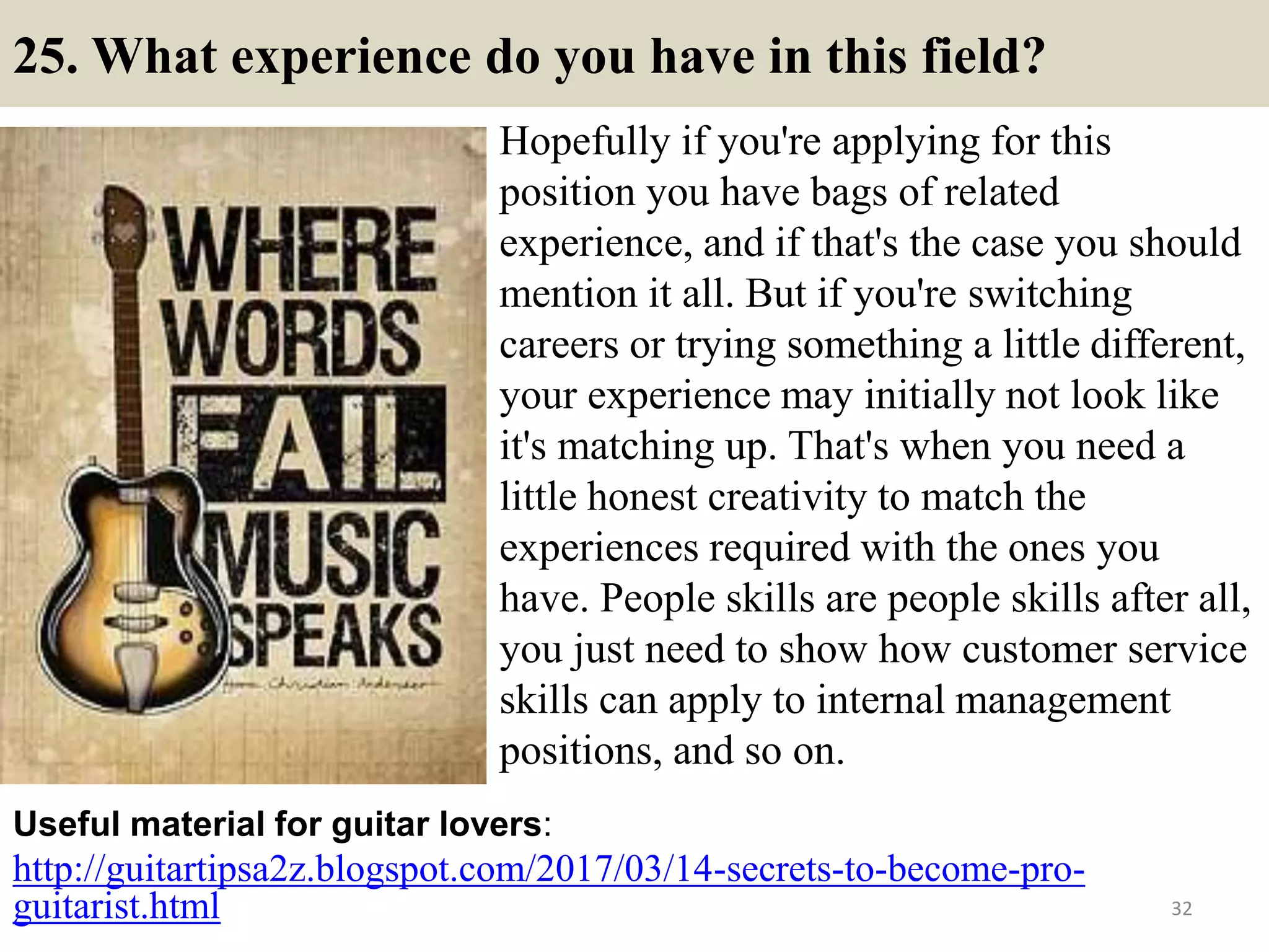 25. What experience do you have in this field?
Hopefully if you're applying for this
position you have bags of related
experience, and if that's the case you should
mention it all. But if you're switching
careers or trying something a little different,
your experience may initially not look like
it's matching up. That's when you need a
little honest creativity to match the
experiences required with the ones you
have. People skills are people skills after all,
you just need to show how customer service
skills can apply to internal management
positions, and so on.
http://guitartipsa2z.blogspot.com/2017/03/14-secrets-to-become-pro-
guitarist.html
Useful material for guitar lovers:
32
 