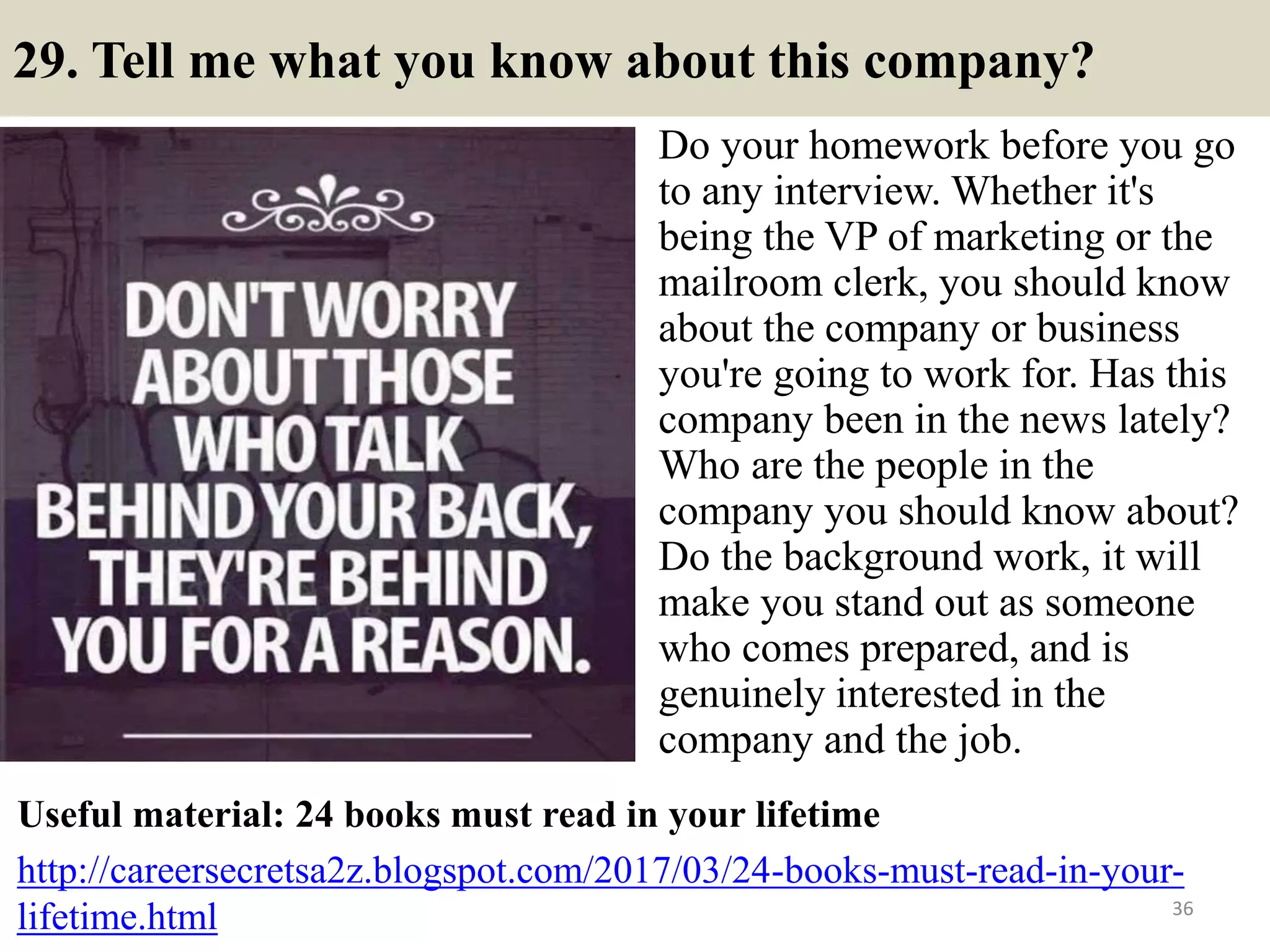 29. Tell me what you know about this company?
Do your homework before you go
to any interview. Whether it's
being the VP of marketing or the
mailroom clerk, you should know
about the company or business
you're going to work for. Has this
company been in the news lately?
Who are the people in the
company you should know about?
Do the background work, it will
make you stand out as someone
who comes prepared, and is
genuinely interested in the
company and the job.
36
Useful material: 24 books must read in your lifetime
http://careersecretsa2z.blogspot.com/2017/03/24-books-must-read-in-your-
lifetime.html
 