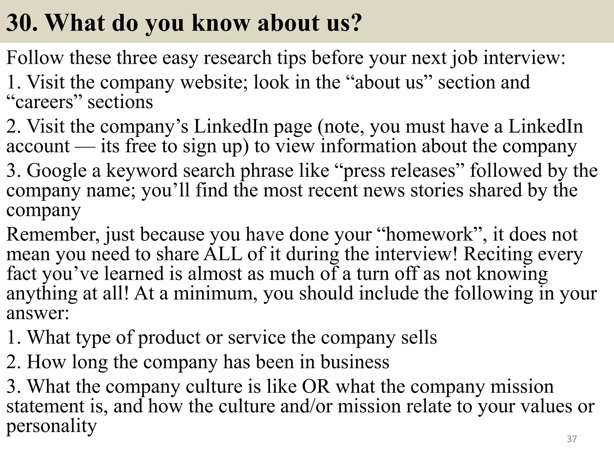 30. What do you know about us?
Follow these three easy research tips before your next job interview:
1. Visit the company website; look in the “about us” section and
“careers” sections
2. Visit the company’s LinkedIn page (note, you must have a LinkedIn
account — its free to sign up) to view information about the company
3. Google a keyword search phrase like “press releases” followed by the
company name; you’ll find the most recent news stories shared by the
company
Remember, just because you have done your “homework”, it does not
mean you need to share ALL of it during the interview! Reciting every
fact you’ve learned is almost as much of a turn off as not knowing
anything at all! At a minimum, you should include the following in your
answer:
1. What type of product or service the company sells
2. How long the company has been in business
3. What the company culture is like OR what the company mission
statement is, and how the culture and/or mission relate to your values or
personality 37
 
