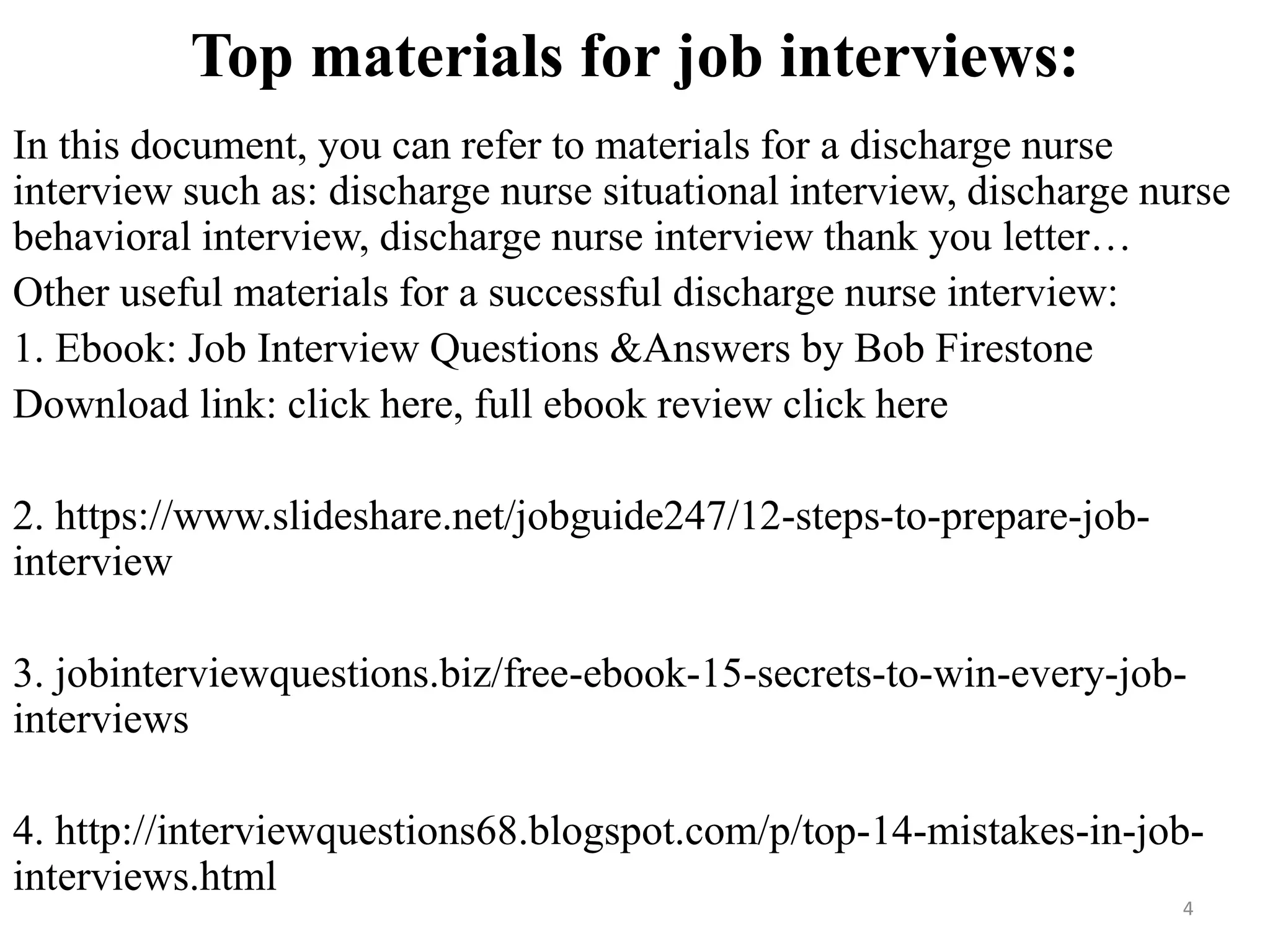 Top materials for job interviews:
In this document, you can refer to materials for a discharge nurse
interview such as: discharge nurse situational interview, discharge nurse
behavioral interview, discharge nurse interview thank you letter…
Other useful materials for a successful discharge nurse interview:
1. Ebook: Job Interview Questions &Answers by Bob Firestone
Download link: click here, full ebook review click here
2. https://www.slideshare.net/jobguide247/12-steps-to-prepare-job-
interview
3. jobinterviewquestions.biz/free-ebook-15-secrets-to-win-every-job-
interviews
4. http://interviewquestions68.blogspot.com/p/top-14-mistakes-in-job-
interviews.html
4
 