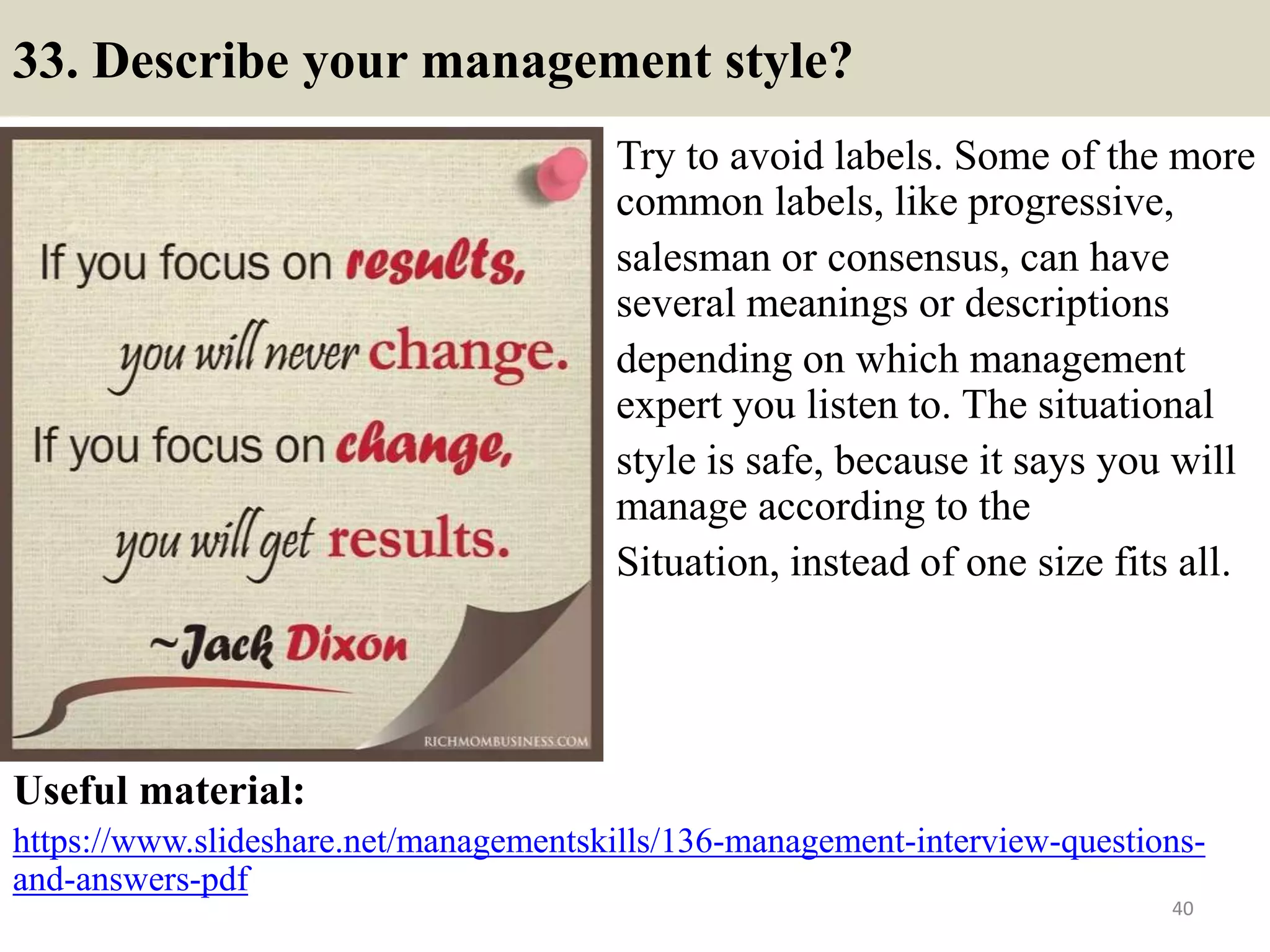 33. Describe your management style?
Try to avoid labels. Some of the more
common labels, like progressive,
salesman or consensus, can have
several meanings or descriptions
depending on which management
expert you listen to. The situational
style is safe, because it says you will
manage according to the
Situation, instead of one size fits all.
Useful material:
https://www.slideshare.net/managementskills/136-management-interview-questions-
and-answers-pdf
40
 