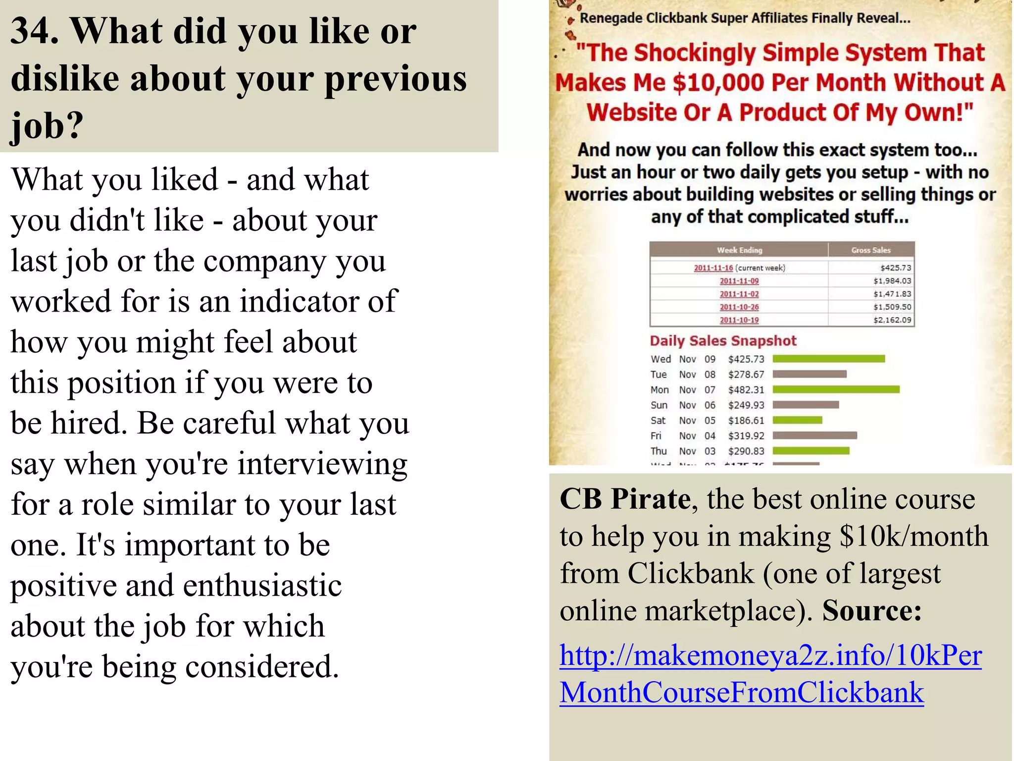34. What did you like or
dislike about your previous
job?
What you liked - and what
you didn't like - about your
last job or the company you
worked for is an indicator of
how you might feel about
this position if you were to
be hired. Be careful what you
say when you're interviewing
for a role similar to your last
one. It's important to be
positive and enthusiastic
about the job for which
you're being considered.
41
CB Pirate, the best online course
to help you in making $10k/month
from Clickbank (one of largest
online marketplace). Source:
http://makemoneya2z.info/10kPer
MonthCourseFromClickbank
 