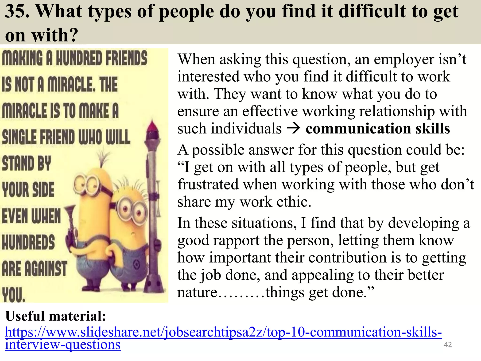 35. What types of people do you find it difficult to get
on with?
When asking this question, an employer isn’t
interested who you find it difficult to work
with. They want to know what you do to
ensure an effective working relationship with
such individuals  communication skills
A possible answer for this question could be:
“I get on with all types of people, but get
frustrated when working with those who don’t
share my work ethic.
In these situations, I find that by developing a
good rapport the person, letting them know
how important their contribution is to getting
the job done, and appealing to their better
nature………things get done.”
42
Useful material:
https://www.slideshare.net/jobsearchtipsa2z/top-10-communication-skills-
interview-questions
 