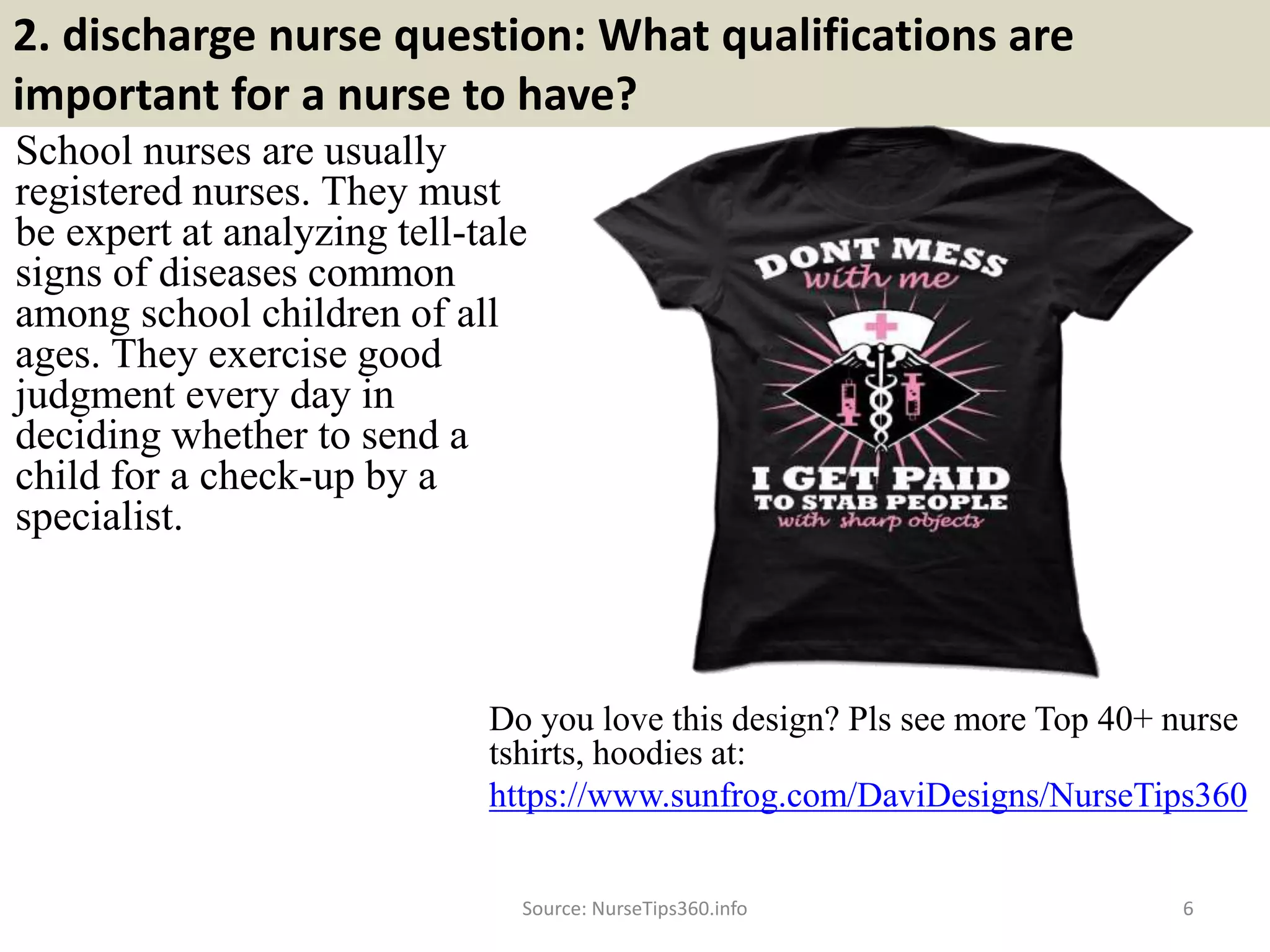 2. discharge nurse question: What qualifications are
important for a nurse to have?
School nurses are usually
registered nurses. They must
be expert at analyzing tell-tale
signs of diseases common
among school children of all
ages. They exercise good
judgment every day in
deciding whether to send a
child for a check-up by a
specialist.
Do you love this design? Pls see more Top 40+ nurse
tshirts, hoodies at:
https://www.sunfrog.com/DaviDesigns/NurseTips360
Source: NurseTips360.info 6
 