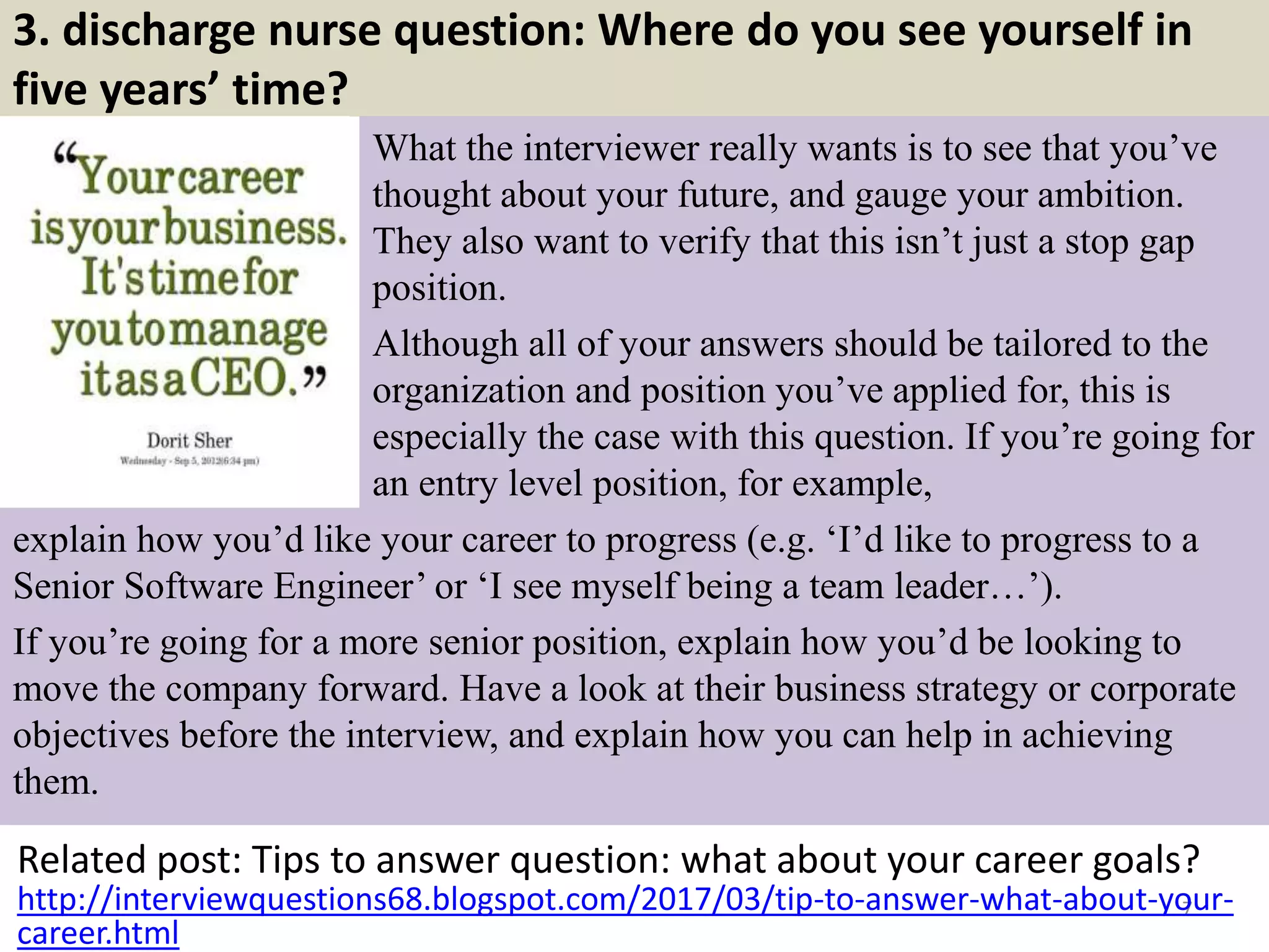 3. discharge nurse question: Where do you see yourself in
five years’ time?
What the interviewer really wants is to see that you’ve
thought about your future, and gauge your ambition.
They also want to verify that this isn’t just a stop gap
position.
Although all of your answers should be tailored to the
organization and position you’ve applied for, this is
especially the case with this question. If you’re going for
an entry level position, for example,
Related post: Tips to answer question: what about your career goals?
7http://interviewquestions68.blogspot.com/2017/03/tip-to-answer-what-about-your-
career.html
explain how you’d like your career to progress (e.g. ‘I’d like to progress to a
Senior Software Engineer’ or ‘I see myself being a team leader…’).
If you’re going for a more senior position, explain how you’d be looking to
move the company forward. Have a look at their business strategy or corporate
objectives before the interview, and explain how you can help in achieving
them.
 