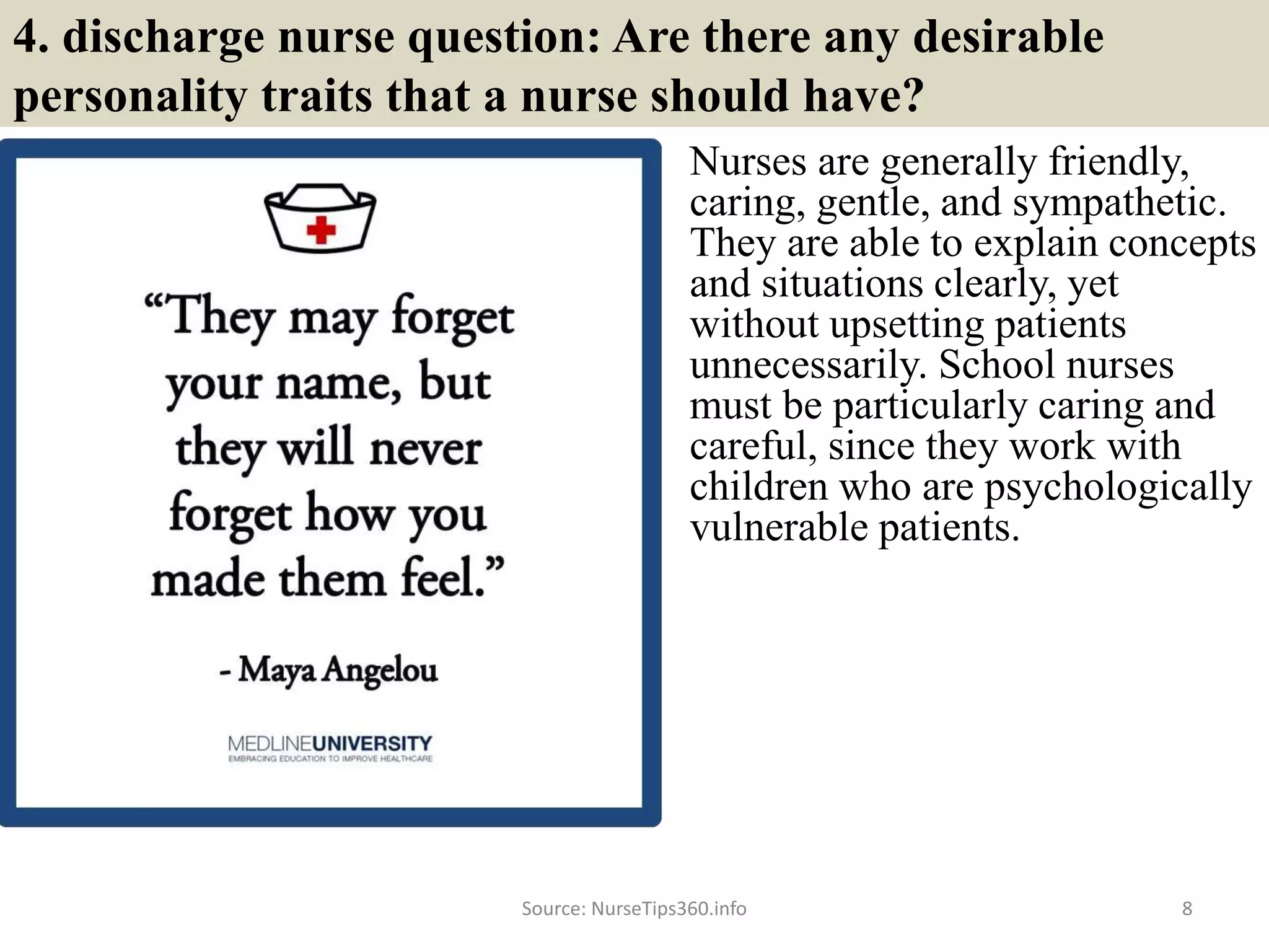 4. discharge nurse question: Are there any desirable
personality traits that a nurse should have?
Nurses are generally friendly,
caring, gentle, and sympathetic.
They are able to explain concepts
and situations clearly, yet
without upsetting patients
unnecessarily. School nurses
must be particularly caring and
careful, since they work with
children who are psychologically
vulnerable patients.
Source: NurseTips360.info 8
 