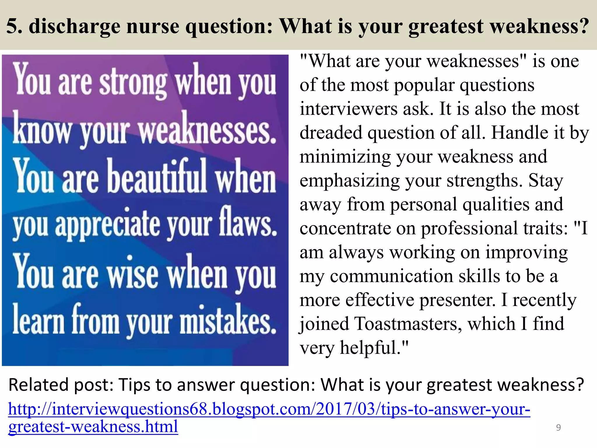 5. discharge nurse question: What is your greatest weakness?
"What are your weaknesses" is one
of the most popular questions
interviewers ask. It is also the most
dreaded question of all. Handle it by
minimizing your weakness and
emphasizing your strengths. Stay
away from personal qualities and
concentrate on professional traits: "I
am always working on improving
my communication skills to be a
more effective presenter. I recently
joined Toastmasters, which I find
very helpful."
Related post: Tips to answer question: What is your greatest weakness?
9
http://interviewquestions68.blogspot.com/2017/03/tips-to-answer-your-
greatest-weakness.html
 