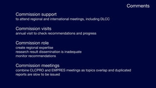 Comments
Commission support
to attend regional and international meetings, including DLCC

Commission visits
annual visit to check recommendations and progress

Commission role
create regional expertise
research result dissemination is inadequate
monitor recommendations

Commission meetings
combine CLCPRO and EMPRES meetings as topics overlap and duplicated
reports are slow to be issued
 