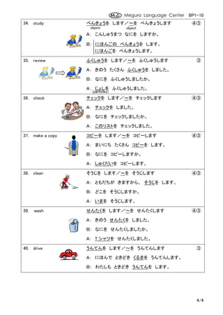 Meguro Language Center BP1-10
34. study         べんきょうを します／～を べんきょうします                  ④③
                   object         object
                  Ａ： こんしゅうまつ なにを しますか。

                  Ｂ： にほんごの べんきょうを します。
                     にほんごを べんきょうします。

35. review        ふくしゅうを します／～を ふくしゅうします                    ③

                  Ａ： きのう たくさん ふくしゅうを しました。

                  Ｂ： なにを ふくしゅうしましたか。

                  Ａ： じょしを ふくしゅうしました。
                    (particles)
36. check         チェックを します／～を チェックします                    ④③

                  Ａ： チェックを しました。

                  Ｂ： なにを チェックしましたか。

                  Ａ： このリストを チェックしました。

37. make a copy   コピーを します／～を コピーします                      ④③

                  Ａ： まいにち たくさん コピーを します。

                  Ｂ： なにを コピーしますか。

                  Ａ： しゅくだいを コピーします。

38. clean         そうじを します／～を そうじします                      ④③

                  Ａ： ともだちが きますから、 そうじを します。

                  Ｂ： どこを そうじしますか。

                  Ａ： いまを そうじします。

39.   wash        せんたくを します／～を せんたくします                    ④③

                  Ａ： きのう せんたくを しました。

                  Ｂ： なにを せんたくしましたか。

                  Ａ： T シャツを せんたくしました。

40. drive         うんてんを します／～を うんてんします                      ③

                  Ａ： にほんで ときどき くるまを うんてんします。

                  Ｂ： わたしも ときどき うんてんを します。




                                                            4/4
 