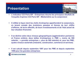 2
 L’indicateur CCI Paris IDF - Entreprises résume les principaux résultats de
l’enquête d’opinion CCI Paris IDF - Médiamétrie sur la conjoncture
 Il reflète la façon dont les chefs d’entreprise appréhendent la conjoncture,
en tenant compte des évolutions passées et futures de leur chiffre
d’affaires, de leurs effectifs, de leurs investissements et de l’état actuel de
leur situation financière
 Il se décline selon deux niveaux géographiques (agglomération parisienne
et France entière), deux tailles d’entreprises (« PME », moins de 500
salariés ; « grandes entreprises », plus de 500 salariés) et, pour les PME,
quatre niveaux sectoriels (industrie, construction, commerce et services)
 Il est calculé depuis septembre 1997 pour les PME et depuis septembre
1998 pour les grandes entreprises
Présentation
 