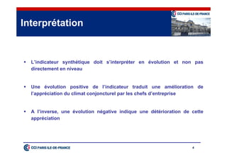 4
 L’indicateur synthétique doit s’interpréter en évolution et non pas
directement en niveau
 Une évolution positive de l’indicateur traduit une amélioration de
l’appréciation du climat conjoncturel par les chefs d’entreprise
 A l’inverse, une évolution négative indique une détérioration de cette
appréciation
Interprétation
 