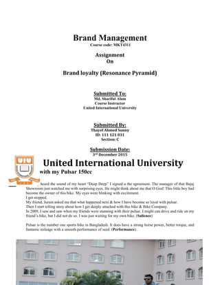 Brand Management
Course code: MKT4311
Assignment
On
Brand loyalty (Resonance Pyramid)
Submitted To:
Md. Shariful Alam
Course Instructor
United International University
Submitted By:
Thayef Ahmed Sunny
ID: 111 121 031
Section: C
Submission Date:
3rd December 2015
United International University
Love with my Pulsar 150cc
I clearly heard the sound of my heart “Deep Deep” I signed u the agreement. The manager of that Bajaj
Showroom just watched me with surprising eyes. He might think about me that O God! This little boy had
become the owner of this bike. My eyes were blinking with excitement.
I get stopped.
My friend, Jurain asked me that what happened next & how I have become so loyal with pulsar.
Then I start telling story about how I get deeply attached with this bike & Bike Company.
In 2009, I saw and saw when my friends were stunning with their pulsar. I might can drive and ride on my
friend’s bike, but I did not do so. I was just waiting for my own bike. (Salience)
Pulsar is the number one sports bike in Bangladesh. It does have a strong horse power, better torque, and
fantastic mileage with a smooth performance of seed. (Performance)
 