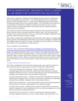 DATA WAREHOUSE, BUSINESS INTELLIGENCE
& INFORMATION INTEGRATION SOLUTIONS
SISG Services - Overview.doc 1
Strategic
Information
Systems
Group
701 Carlyle Court
Northbrook, IL
60062
888.372.1815
www.sisg.com
While market, competitive, regulatory and technological change accelerates, management’s
pursuit of profitability remains constant. In an increasingly project driven economy where
business models continually evolve, it is critical that you agilely align projects with business
strategy and complete them on time and within budget. In this information driven world, SIS-
G can provide you with Business Intelligence solutions that provide you access to more
relevant, timely, and accurate information, which will give you the competitive edge that
separates you from competitors.
SIS-G brings the business and technical expertise required to extract key business data from
diverse corporate systems and deliver data driven solutions today. We can provide all this
through our own virtual environments, where we create business intelligence applications with
your data, without taxing your systems or budget.
SIS-G utilizes an agile project methodology to iteratively deliver data solutions, contribute deep
domain expertise in Data Management and enhance your in-house development capability with
the flexibility of high tech experts on demand. Our full project life cycle skill sets can take your
data initiative from conceptualization to implementation.
SIS-G SERVICE OFFERINGS
SIS-G has a long, strong history building Business Intelligence, Data Warehousing, Data
Integration and Data Conversion solutions that consistently deliver high value to blue chip
clients. We appropriately blend IT Data services to deliver any complete information solution,
for example real-time, cloud, embedded analytics, event driven decision-making agents and
predictive models, needed as your business continues to require more frequent, diverse insight
from larger volumes of data. Below is a summarized description of services we offer to clients,
but we work with you to create custom solutions to target and satisfy your specific business
needs.
Strategic Solution Planning Services:
SIS-G offers the following services that define and plan project work required to deliver the
data related dependencies supporting your Corporate Strategic Plan implementation.
Information Management Roadmap – Depict an efficient, business oriented
conceptual approach for how investments in Data Assets will be allocated to corporate
information initiatives over time, to increase Information Asset value and deliver Business
Intelligence that enables decisions that accomplish strategic goals.
Enterprise Data Governance – Coordinate cross functional stakeholders to institute an
organized governing body, policies, procedures and stewards, chartered with responsibility
to provide clean, auditable, transparent data, for data related initiatives.
Agile Project Management – Direct iterative project activities with Project Management
Institute practices and assume responsibility for time, quality and budget.
Strategic Metric Design – Collaborate with corporate Strategic Planners and Industry
Experts to negotiate the critical, quantifiable metrics to be used by management to run the
business and evaluate company performance.
Data Warehouse Assessment – Review of all existing data integration and data
warehouse application requirements, metrics, models, designs, code, performance, test
 
