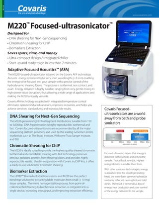 www.covarisinc.com
M220
M220™
Focused-ultrasonicator™
Designed for
• DNA shearing for Next-Gen Sequencing
• Chromatin shearing for ChIP
• Biomarkers Extraction
Saves space, time, and money
• Ultra-compact design / Integrated chiller
• Start up and ready to go in less than 2 minutes
Adaptive Focused Acoustics™ (AFA)
The M220 Focused-ultrasonicator is based on the Covaris AFA technology.
Acoustic energy is transmitted at very short wavelengths (~3 mm) enabling
the energy to be focused into your sample with a precise control of the
hydrodynamic shearing forces. The process is isothermal, non contact, and
quiet. Energy delivered is highly tunable, ranging from very gentle mixing to
high-power tissue disruption, thus allowing a wide range of applications and
making the M220 uniquely versatile.
Covaris AFA technology coupled with integrated temperature control
eliminates operator induced variations, improves recoveries, and helps you
achieve sensitive, standardized, and reproducible results.
DNA Shearing for Next-Gen Sequencing
The M220 generates tight DNA fragment distributions, tunable from 150
to 5,000 bp. DNA fragmentation is highly reproducible, isothermal and
fast. Covaris focused-ultrasonicators are recommended by all the major
sequencing platform providers, and used by the leading Genome Centers
worldwide, such as The Broad Institute, Wellcome Trust Sanger Institute,
and BGI.
Chromatin Shearing for ChIP
The M220 is ideally suited to provide the highest quality sheared chromatin.
Isothermal and controllable shearing with AFA technology preserves
precious epitopes, protects from shearing biases, and provides highly
reproducible results. Used in conjunction with Covaris truChIP kits, it offers
a ready-to-use solution for Chromatin shearing.
Biomarker Extraction
The t-PREP™ Biomarker Extraction systems and M220 are the perfect
benchtop solution for extracting labile molecules from small (< 10 mg)
tissue samples. The entire homogenization process, from point-of-
collection flash freezing to biochemical extraction, is integrated into a
single device, increasing throughput, and improving extraction efficiency.
Covaris Focused-
ultrasonicators are a world
away from bath and probe
sonicators
Focused-ultrasonic means that energy is
delivered to the sample, and only to the
sample. Typical focal zone (i.e., highest
energy density) is smaller than 3mm.
With other sonicator technologies, energy
is absorbed into the vessel (generating
heat), the water bath (generating heat) or
randomly reflected causing hot and cold
zones. The result is tremendous loss of
energy, heat production and poor control
of the energy delivered to the sample.
 