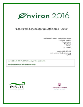 "Ecosystem Services for a Sustainable Future"
Environmental Science Association of Ireland
c/o Sinead Macken,
“Stonehaven”,
Moy Road,
Kinvara,
Co. Galway.
Mobile: (086) 8071498
Email: administrator@esaiweb.org
11/4/16
Environ 2016, 8th-10th April 2016, University of Limerick, Limerick
Attendance Certificate: Mayukh Bhattacharjee
 