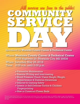 Spondered by Westside County Career & Technical Center
Where:	Westside County Career & Technical Center
	 8726 Highway 29,Westside City, MS 39506
When: Saturday, May 28, 2016
Time: 8:00 a.m. until 2:00 p.m.
→ Preventive Maintenance
→ Resume Writing and Interviewing
→ Blood Pressure Check,Vision Height,Weight,
Hypertension & Diabetes Awareness
→ Internet & Gaming Safety
→ Lesson in Self-Defense Tactics & Children
Fingerprinting
→ How to Construct Flower Beds
Westside County School District does not discriminate on the basis of race, color, national origin, sex, disability, religion or age in the admission to
and provision of educational programs, activities and services or employment opportunities and benefits. Contact: Mrs. Stella McComb, Title IX 662-
599-0045
All services are free to the public!
 