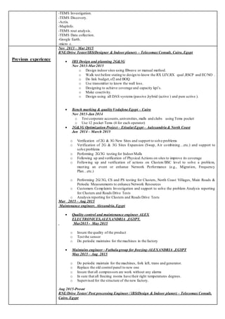 -TEMS Investigation.
-TEMS Discovery.
-Actix.
-MapInfo.
-TEMS rout analysis.
-TEMS Data collection.
-Google Earth.
-micro c.
Previous experience
Nov 2013 – Mar 2015
RNE/Drive Tester/IBS(Designer & Indoor planer) – Telecomax Consult, Cairo, Egypt
 IBS Design and planning 2G&3G
Nov 2013-Mar2015
o Design indoor sites using IBwave or manual method.
o Walk test before stating to design to know the RX LEV,RX qual ,RSCP and EC/NO .
o Do link budget,sf2 and BOQ.
o Use transmitter to know the wall loss.
o Designing to achieve coverage and capacity kpi’s.
o Make coactivity.
o Design using all DAS systems (passive ,hybrid (active ) and pure active ).
 Bench marking & quality Vodafone Egypt – Cairo
Nov 2013-Jan 2014
o Test corporate accounts,universities, malls and clubs using Tems pocket
o Use 12 pocket Tems (4 for each operator)
 2G&3G Optimization Project – Etisalat Egypt – Aalexandria & North Coast
Jan 2014 – March 2015
o Verification of 2G & 3G New Sites and support to solve problems
o Verification of 2G & 3G Sites Expansion (Swap, Air combining…etc.) and support to
solve problems
o Performing 2G/3G testing for IndoorMalls
o Following up and verification of Physical Actions on sites to improve its coverage
o Following up and verification of actions on Clusters/BSC level to solve a problem,
meeting an event or enhance Network Performance (e.g., Migration, Frequency
Plan…etc.)
o Performing 2G/3G, CS and PS testing for Clusters, North Coast Villages, Main Roads &
Periodic Measurements to enhance Network Resources
o Customers Complaints Investigation and support to solve the problem Analysis reporting
for Clusters and Roads Drive Tests
o Analysis reporting for Clusters and Roads Drive Tests
Mar 2015 – Aug 2015
Maintenance engineer, Alexandria,Egypt
 Quality control and maintenance engineer ALEX
ELECTRONICES,ALEXANDRIA ,EGYPT.
Mar2015 - May 2015
o Insure the quality of the product
o Test the sensor
o Do periodic maintains for the machines in the factory
 Maintains engineer –Fathala group for freezing-ALEXANDRIA ,EGYPT
May 2015 – Aug 2015
o Do periodic maintain for the machines, fork left, trans and generator.
o Replace the old control panel to new one
o Insure that all compressors are work without any alarms
o In sure that all freezing rooms have their right temperatures degrees.
o Supervised for the structure of the new factory.
Aug 2015-Presnt
RNE/Drive Tester/ Post processing Engineer / lBS(Design & Indoor planer) – Telecomax Consult,
Cairo, Egypt
 