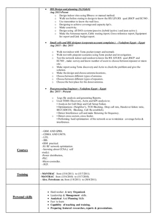  IBS Design and planning 2G,3G&4G
Aug 2015-Presnt
o Design indoor sites using IBwave or manual method.
o Walk test before stating to design to know the RX LEV,RX qual ,RSCP and EC/NO .
o Use transmitter to know the wall loss.
o Designing to achieve coverage and capacity kpi’s.
o Make coactivity.
o Design using all DAS systems (passive ,hybrid (active ) and pure active ).
o Make the Antennae report, Cable routing report, Cross-reference report, Equipment
list report and Link budget report.
 Small cells and IBS designer (corporate account complains ) - Vodafone Egypt – Egypt
Aug 2015 – Dec 2015
o Walk test indoor with Tems pocket (smart and normal).
o Walk test with pinpoint scenarios using Tems pocket and investigation.
o Test the network indoor and outdoorto know the RX LEV,RX qual ,RSCP and
EC/NO , make survey and know number of users to choose between repeater or micro
site .
o Make report using Tems discovery and Actix to check the problem and give the
solution.
o Make the design and choose antenna locations,
o Choose between different types of antenna.
o Choose between different types of repeaters.
o Choose the best place for the donorantenna.
 Post processing Engineer - Vodafone Egypt – Egypt
Dec 2015 – Present
o Logs file analysis and generating Reports.
o Used TEMS Discovery, Actix and KPI analysis to:
• Analysis for Call Drop and Call Setup Failure.
• Optimizations (Neighbor’s, TCH Blocking, Drop call rate, Handover failure ratio,
IRAT,SDCCH, Blocking, Call Re-establish).
• Detect Interference cell and make Retuning for frequency.
o • Detect cross sectors, cross feeder.
• Performing hard optimization of the network so as to minimize coverage holes &
interference.
Courses
- GSM AND GPRS.
- CDMA AND UMTS.
- LTE.
- IBS.
-GSM practical.
-3G RF network optimization.
- knowing about CCNA,( self
study).
-Power distribution,
-PLC.
-Micro-controller.
- PCP. 
Training - MANTRAC from (15/6/2011) to (15/7/2011).
-MANTRAC from (15/6/2010) to (15/7/2010).
- Alex. Petroleum co. from (1/8/2011) to (30/8/2011).
Personal skills
.
 Hard-worker & very Organized.
 Leadership & Management skills.
 Analytical And Planning Skills
 Fast to learn
 Capability of teaching and training.
 Preparing featured researches, reports & presentations.
 
