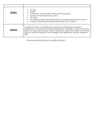 Personal and academic references are available upon request.
Hobbies
 Traveling.
 Reading.
 Usually make a microcontroller workshop and do some projects.
 Learning new technologies to be up to date.
 Car tuning.
 Car official racing (time trial and drift) because I am certified professional race car driver.
 Compete in time trial and drift championships and have a lot of trophies.
Summary
A competent electronics and communication engineer with a comprehensive knowledge of
communication systems,planning and designing mobile indoor system(IBS) , outdoorsites and i have
high level of energy, able to energize, excellent communication and presentation skills, result-oriented,
attentive to details, able and eager to work on multiple tasks simultaneously, good time management
skills.
 