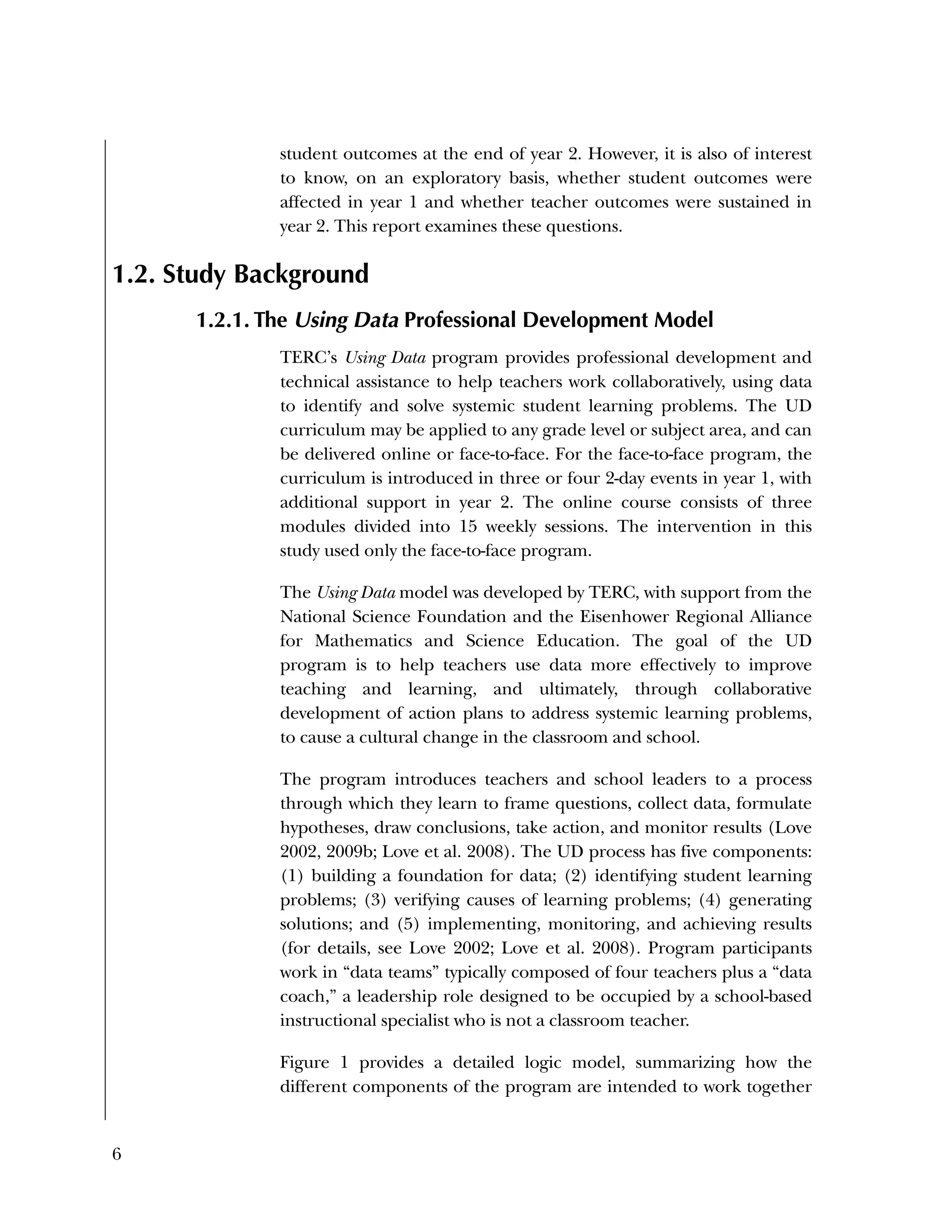 6
student outcomes at the end of year 2. However, it is also of interest
to know, on an exploratory basis, whether student outcomes were
affected in year 1 and whether teacher outcomes were sustained in
year 2. This report examines these questions.
1.2. Study Background
1.2.1. The Using Data Professional Development Model
TERC’s Using Data program provides professional development and
technical assistance to help teachers work collaboratively, using data
to identify and solve systemic student learning problems. The UD
curriculum may be applied to any grade level or subject area, and can
be delivered online or face-to-face. For the face-to-face program, the
curriculum is introduced in three or four 2-day events in year 1, with
additional support in year 2. The online course consists of three
modules divided into 15 weekly sessions. The intervention in this
study used only the face-to-face program.
The Using Data model was developed by TERC, with support from the
National Science Foundation and the Eisenhower Regional Alliance
for Mathematics and Science Education. The goal of the UD
program is to help teachers use data more effectively to improve
teaching and learning, and ultimately, through collaborative
development of action plans to address systemic learning problems,
to cause a cultural change in the classroom and school.
The program introduces teachers and school leaders to a process
through which they learn to frame questions, collect data, formulate
hypotheses, draw conclusions, take action, and monitor results (Love
2002, 2009b; Love et al. 2008). The UD process has five components:
(1) building a foundation for data; (2) identifying student learning
problems; (3) verifying causes of learning problems; (4) generating
solutions; and (5) implementing, monitoring, and achieving results
(for details, see Love 2002; Love et al. 2008). Program participants
work in “data teams” typically composed of four teachers plus a “data
coach,” a leadership role designed to be occupied by a school-based
instructional specialist who is not a classroom teacher.
Figure 1 provides a detailed logic model, summarizing how the
different components of the program are intended to work together
 