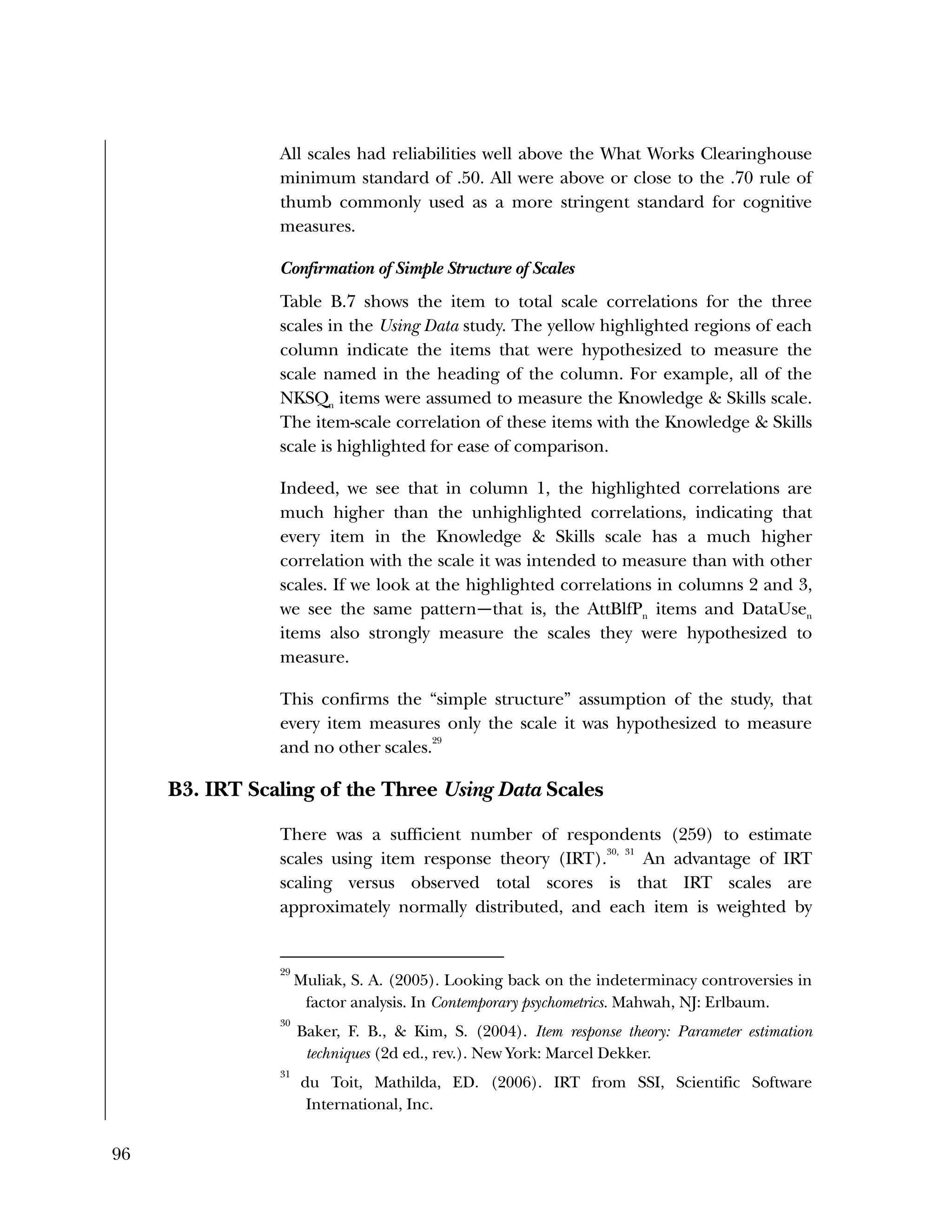 96
All scales had reliabilities well above the What Works Clearinghouse
minimum standard of .50. All were above or close to the .70 rule of
thumb commonly used as a more stringent standard for cognitive
measures.
Confirmation of Simple Structure of Scales
Table B.7 shows the item to total scale correlations for the three
scales in the Using Data study. The yellow highlighted regions of each
column indicate the items that were hypothesized to measure the
scale named in the heading of the column. For example, all of the
NKSQn
items were assumed to measure the Knowledge & Skills scale.
The item-scale correlation of these items with the Knowledge & Skills
scale is highlighted for ease of comparison.
Indeed, we see that in column 1, the highlighted correlations are
much higher than the unhighlighted correlations, indicating that
every item in the Knowledge & Skills scale has a much higher
correlation with the scale it was intended to measure than with other
scales. If we look at the highlighted correlations in columns 2 and 3,
we see the same pattern—that is, the AttBlfPn
items and DataUsen
items also strongly measure the scales they were hypothesized to
measure.
This confirms the “simple structure” assumption of the study, that
every item measures only the scale it was hypothesized to measure
and no other scales.
29
B3. IRT Scaling of the Three Using Data Scales
There was a sufficient number of respondents (259) to estimate
scales using item response theory (IRT).
30, 31
An advantage of IRT
scaling versus observed total scores is that IRT scales are
approximately normally distributed, and each item is weighted by
29
Muliak, S. A. (2005). Looking back on the indeterminacy controversies in
factor analysis. In Contemporary psychometrics. Mahwah, NJ: Erlbaum.
30
Baker, F. B., & Kim, S. (2004). Item response theory: Parameter estimation
techniques (2d ed., rev.). New York: Marcel Dekker.
31
du Toit, Mathilda, ED. (2006). IRT from SSI, Scientific Software
International, Inc.
 
