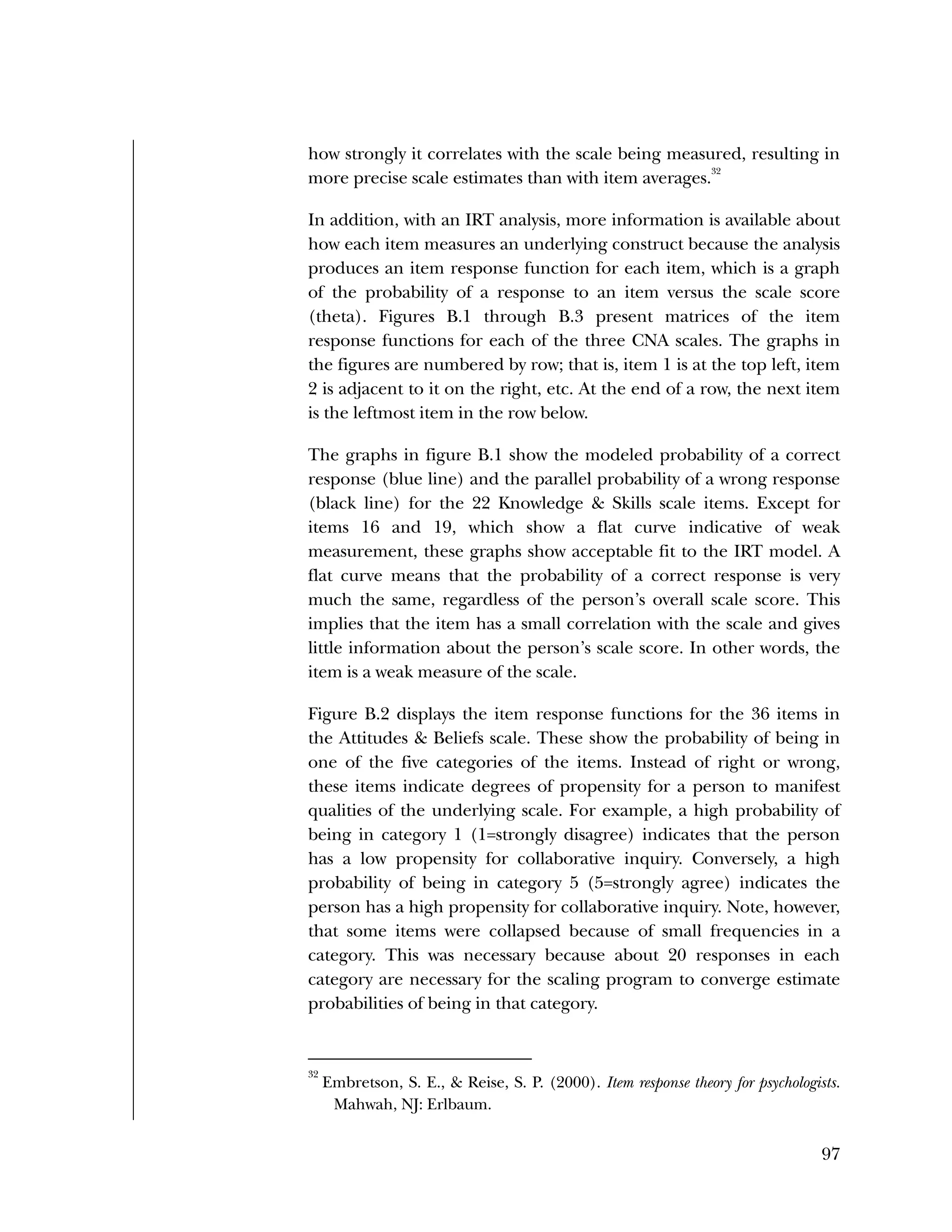 Used to identify
Classification level
97
how strongly it correlates with the scale being measured, resulting in
more precise scale estimates than with item averages.
32
In addition, with an IRT analysis, more information is available about
how each item measures an underlying construct because the analysis
produces an item response function for each item, which is a graph
of the probability of a response to an item versus the scale score
(theta). Figures B.1 through B.3 present matrices of the item
response functions for each of the three CNA scales. The graphs in
the figures are numbered by row; that is, item 1 is at the top left, item
2 is adjacent to it on the right, etc. At the end of a row, the next item
is the leftmost item in the row below.
The graphs in figure B.1 show the modeled probability of a correct
response (blue line) and the parallel probability of a wrong response
(black line) for the 22 Knowledge & Skills scale items. Except for
items 16 and 19, which show a flat curve indicative of weak
measurement, these graphs show acceptable fit to the IRT model. A
flat curve means that the probability of a correct response is very
much the same, regardless of the person’s overall scale score. This
implies that the item has a small correlation with the scale and gives
little information about the person’s scale score. In other words, the
item is a weak measure of the scale.
Figure B.2 displays the item response functions for the 36 items in
the Attitudes & Beliefs scale. These show the probability of being in
one of the five categories of the items. Instead of right or wrong,
these items indicate degrees of propensity for a person to manifest
qualities of the underlying scale. For example, a high probability of
being in category 1 (1=strongly disagree) indicates that the person
has a low propensity for collaborative inquiry. Conversely, a high
probability of being in category 5 (5=strongly agree) indicates the
person has a high propensity for collaborative inquiry. Note, however,
that some items were collapsed because of small frequencies in a
category. This was necessary because about 20 responses in each
category are necessary for the scaling program to converge estimate
probabilities of being in that category.
32
Embretson, S. E., & Reise, S. P. (2000). Item response theory for psychologists.
Mahwah, NJ: Erlbaum.
 