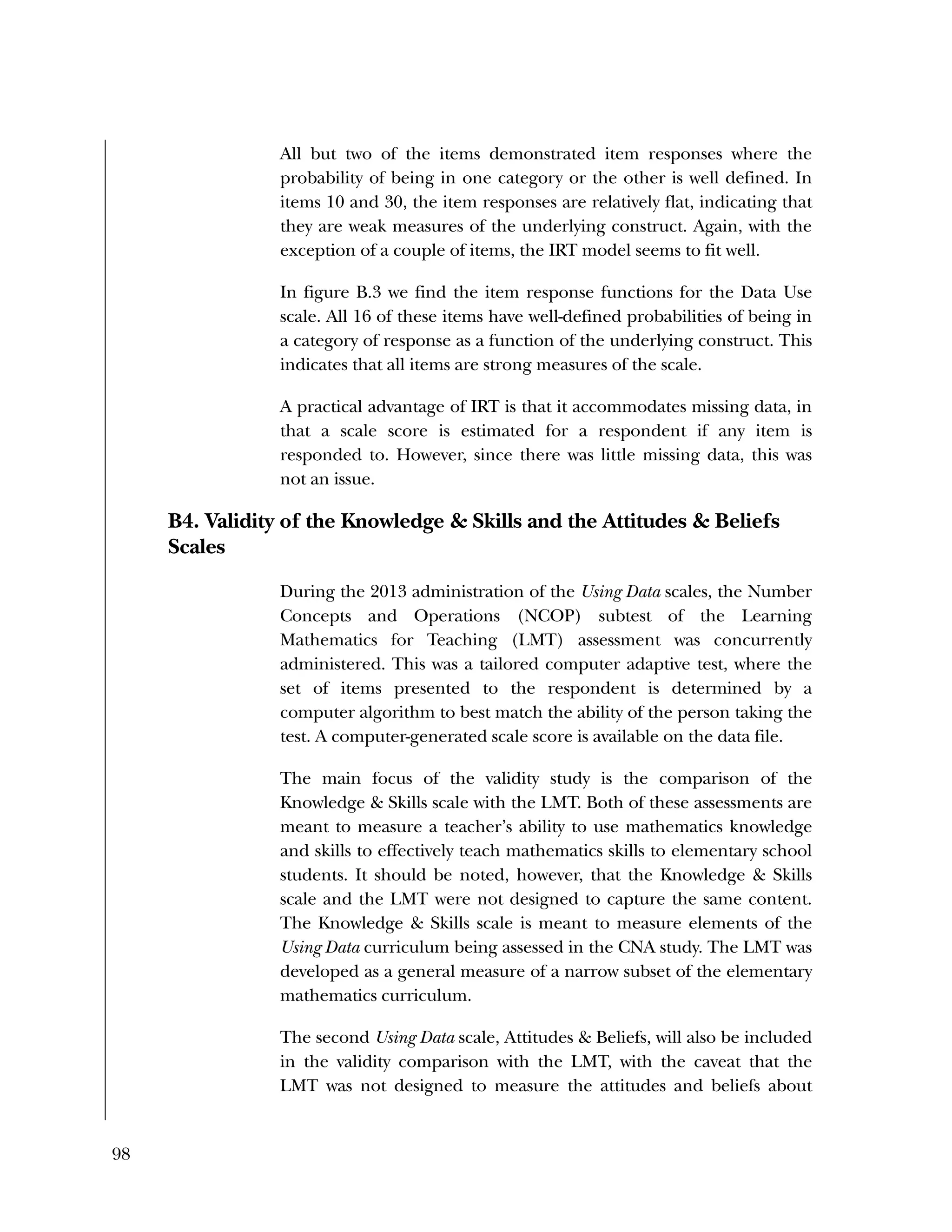 98
All but two of the items demonstrated item responses where the
probability of being in one category or the other is well defined. In
items 10 and 30, the item responses are relatively flat, indicating that
they are weak measures of the underlying construct. Again, with the
exception of a couple of items, the IRT model seems to fit well.
In figure B.3 we find the item response functions for the Data Use
scale. All 16 of these items have well-defined probabilities of being in
a category of response as a function of the underlying construct. This
indicates that all items are strong measures of the scale.
A practical advantage of IRT is that it accommodates missing data, in
that a scale score is estimated for a respondent if any item is
responded to. However, since there was little missing data, this was
not an issue.
B4. Validity of the Knowledge & Skills and the Attitudes & Beliefs
Scales
During the 2013 administration of the Using Data scales, the Number
Concepts and Operations (NCOP) subtest of the Learning
Mathematics for Teaching (LMT) assessment was concurrently
administered. This was a tailored computer adaptive test, where the
set of items presented to the respondent is determined by a
computer algorithm to best match the ability of the person taking the
test. A computer-generated scale score is available on the data file.
The main focus of the validity study is the comparison of the
Knowledge & Skills scale with the LMT. Both of these assessments are
meant to measure a teacher’s ability to use mathematics knowledge
and skills to effectively teach mathematics skills to elementary school
students. It should be noted, however, that the Knowledge & Skills
scale and the LMT were not designed to capture the same content.
The Knowledge & Skills scale is meant to measure elements of the
Using Data curriculum being assessed in the CNA study. The LMT was
developed as a general measure of a narrow subset of the elementary
mathematics curriculum.
The second Using Data scale, Attitudes & Beliefs, will also be included
in the validity comparison with the LMT, with the caveat that the
LMT was not designed to measure the attitudes and beliefs about
 