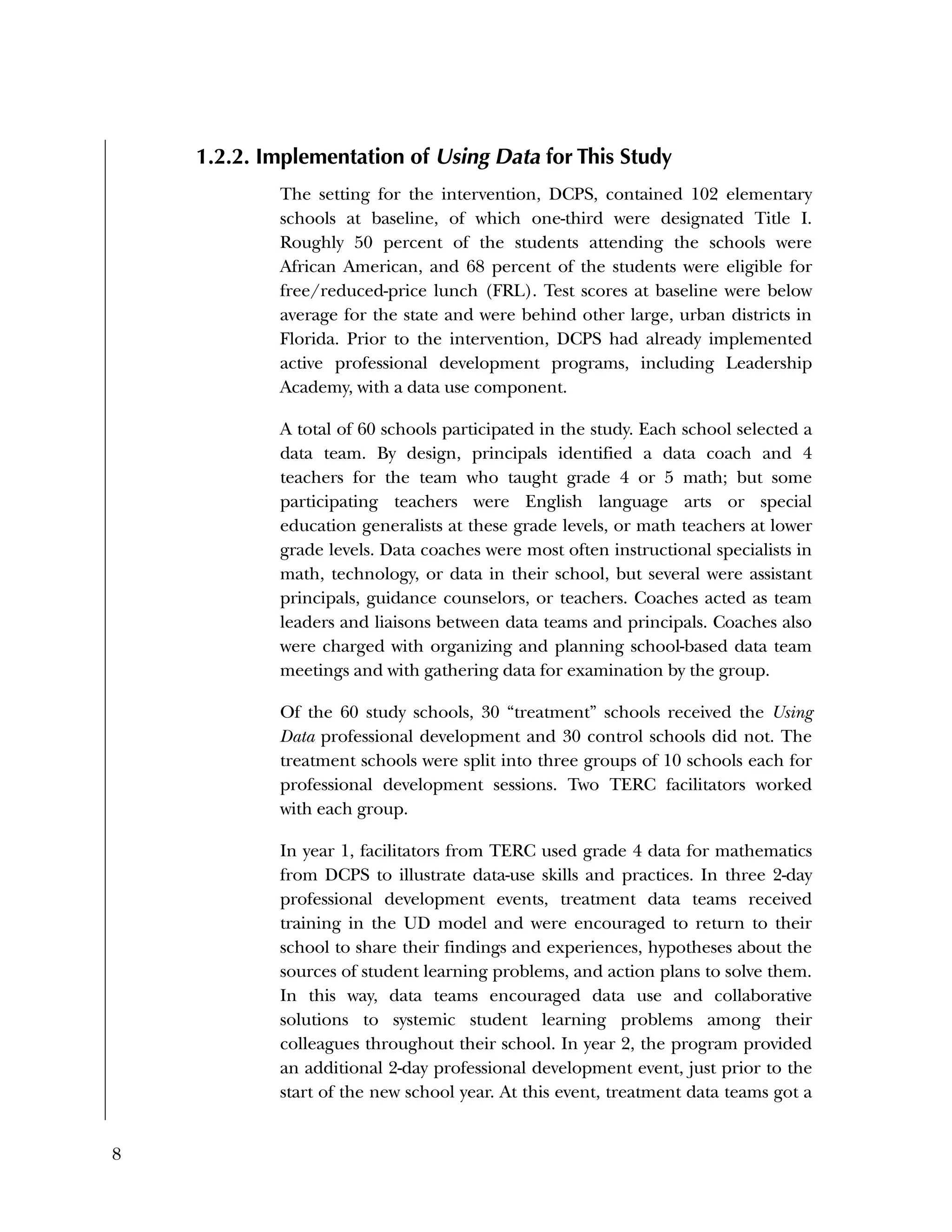 8
1.2.2. Implementation of Using Data for This Study
The setting for the intervention, DCPS, contained 102 elementary
schools at baseline, of which one-third were designated Title I.
Roughly 50 percent of the students attending the schools were
African American, and 68 percent of the students were eligible for
free/reduced-price lunch (FRL). Test scores at baseline were below
average for the state and were behind other large, urban districts in
Florida. Prior to the intervention, DCPS had already implemented
active professional development programs, including Leadership
Academy, with a data use component.
A total of 60 schools participated in the study. Each school selected a
data team. By design, principals identified a data coach and 4
teachers for the team who taught grade 4 or 5 math; but some
participating teachers were English language arts or special
education generalists at these grade levels, or math teachers at lower
grade levels. Data coaches were most often instructional specialists in
math, technology, or data in their school, but several were assistant
principals, guidance counselors, or teachers. Coaches acted as team
leaders and liaisons between data teams and principals. Coaches also
were charged with organizing and planning school-based data team
meetings and with gathering data for examination by the group.
Of the 60 study schools, 30 “treatment” schools received the Using
Data professional development and 30 control schools did not. The
treatment schools were split into three groups of 10 schools each for
professional development sessions. Two TERC facilitators worked
with each group.
In year 1, facilitators from TERC used grade 4 data for mathematics
from DCPS to illustrate data-use skills and practices. In three 2-day
professional development events, treatment data teams received
training in the UD model and were encouraged to return to their
school to share their findings and experiences, hypotheses about the
sources of student learning problems, and action plans to solve them.
In this way, data teams encouraged data use and collaborative
solutions to systemic student learning problems among their
colleagues throughout their school. In year 2, the program provided
an additional 2-day professional development event, just prior to the
start of the new school year. At this event, treatment data teams got a
 