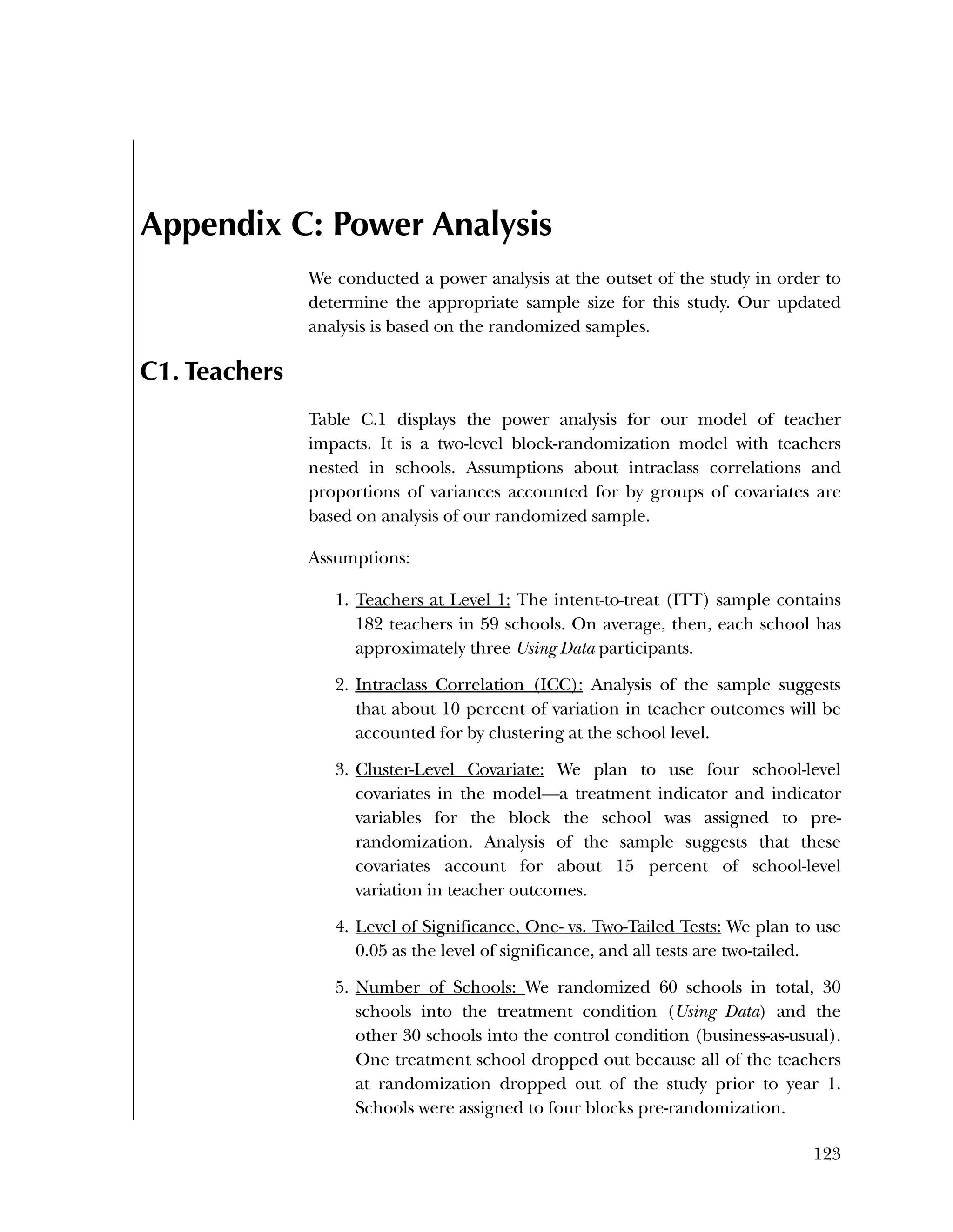 Used to identify
Classification level
123
Appendix C: Power Analysis
We conducted a power analysis at the outset of the study in order to
determine the appropriate sample size for this study. Our updated
analysis is based on the randomized samples.
C1. Teachers
Table C.1 displays the power analysis for our model of teacher
impacts. It is a two-level block-randomization model with teachers
nested in schools. Assumptions about intraclass correlations and
proportions of variances accounted for by groups of covariates are
based on analysis of our randomized sample.
Assumptions:
1. Teachers at Level 1: The intent-to-treat (ITT) sample contains
182 teachers in 59 schools. On average, then, each school has
approximately three Using Data participants.
2. Intraclass Correlation (ICC): Analysis of the sample suggests
that about 10 percent of variation in teacher outcomes will be
accounted for by clustering at the school level.
3. Cluster-Level Covariate: We plan to use four school-level
covariates in the model—a treatment indicator and indicator
variables for the block the school was assigned to pre-
randomization. Analysis of the sample suggests that these
covariates account for about 15 percent of school-level
variation in teacher outcomes.
4. Level of Significance, One- vs. Two-Tailed Tests: We plan to use
0.05 as the level of significance, and all tests are two-tailed.
5. Number of Schools: We randomized 60 schools in total, 30
schools into the treatment condition (Using Data) and the
other 30 schools into the control condition (business-as-usual).
One treatment school dropped out because all of the teachers
at randomization dropped out of the study prior to year 1.
Schools were assigned to four blocks pre-randomization.
 