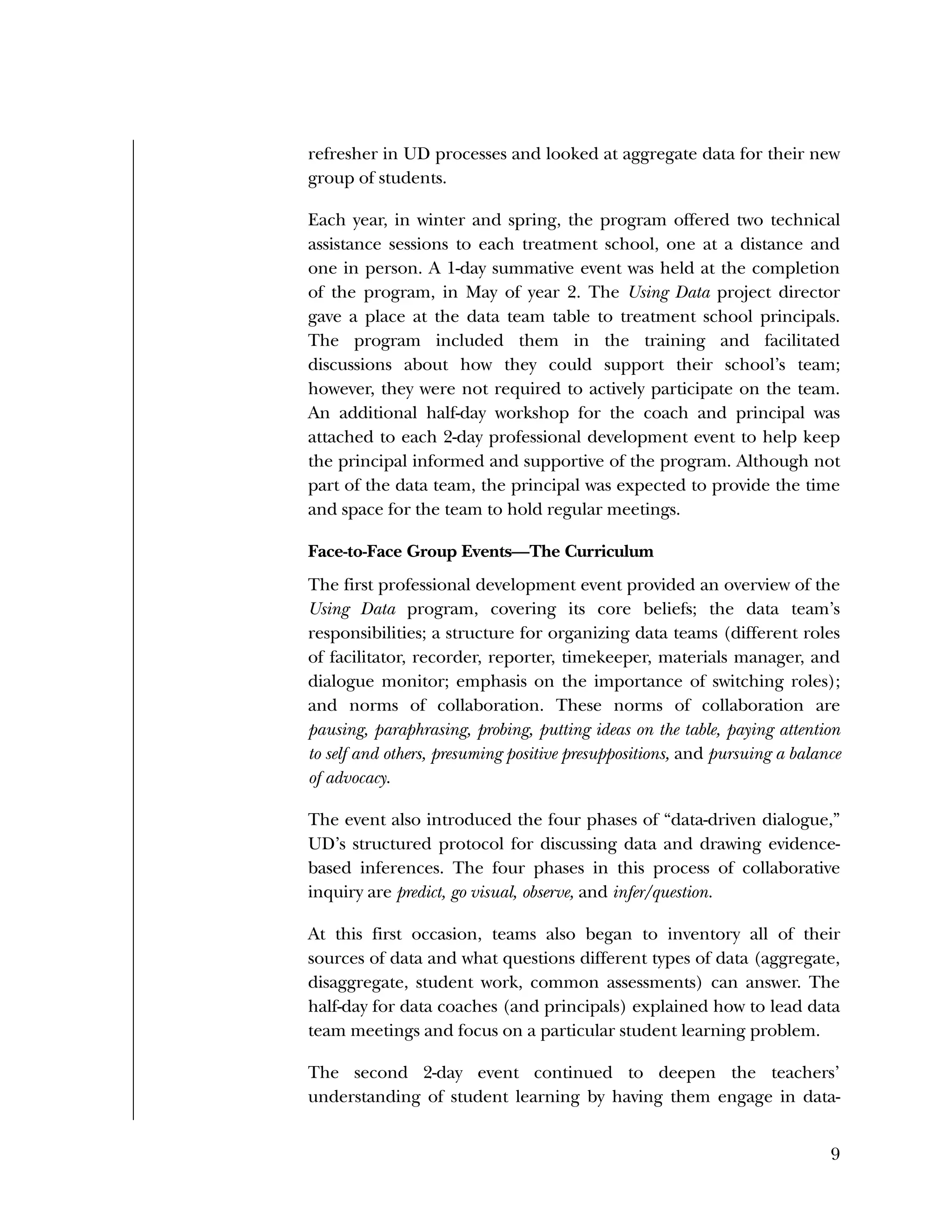 Used to identify
Classification level
9
refresher in UD processes and looked at aggregate data for their new
group of students.
Each year, in winter and spring, the program offered two technical
assistance sessions to each treatment school, one at a distance and
one in person. A 1-day summative event was held at the completion
of the program, in May of year 2. The Using Data project director
gave a place at the data team table to treatment school principals.
The program included them in the training and facilitated
discussions about how they could support their school’s team;
however, they were not required to actively participate on the team.
An additional half-day workshop for the coach and principal was
attached to each 2-day professional development event to help keep
the principal informed and supportive of the program. Although not
part of the data team, the principal was expected to provide the time
and space for the team to hold regular meetings.
Face-to-Face Group Events—The Curriculum
The first professional development event provided an overview of the
Using Data program, covering its core beliefs; the data team’s
responsibilities; a structure for organizing data teams (different roles
of facilitator, recorder, reporter, timekeeper, materials manager, and
dialogue monitor; emphasis on the importance of switching roles);
and norms of collaboration. These norms of collaboration are
pausing, paraphrasing, probing, putting ideas on the table, paying attention
to self and others, presuming positive presuppositions, and pursuing a balance
of advocacy.
The event also introduced the four phases of “data-driven dialogue,”
UD’s structured protocol for discussing data and drawing evidence-
based inferences. The four phases in this process of collaborative
inquiry are predict, go visual, observe, and infer/question.
At this first occasion, teams also began to inventory all of their
sources of data and what questions different types of data (aggregate,
disaggregate, student work, common assessments) can answer. The
half-day for data coaches (and principals) explained how to lead data
team meetings and focus on a particular student learning problem.
The second 2-day event continued to deepen the teachers’
understanding of student learning by having them engage in data-
 