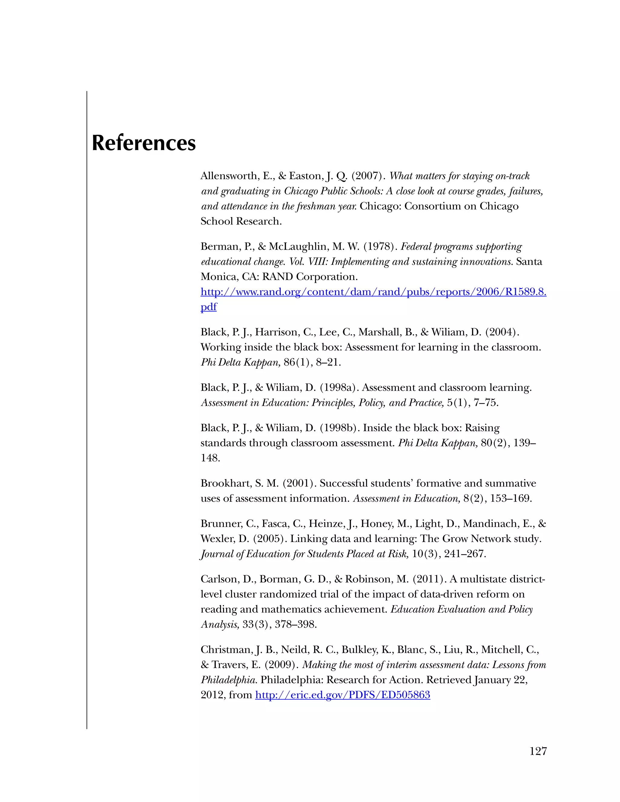 127
References
Allensworth, E., & Easton, J. Q. (2007). What matters for staying on-track
and graduating in Chicago Public Schools: A close look at course grades, failures,
and attendance in the freshman year. Chicago: Consortium on Chicago
School Research.
Berman, P., & McLaughlin, M. W. (1978). Federal programs supporting
educational change. Vol. VIII: Implementing and sustaining innovations. Santa
Monica, CA: RAND Corporation.
http://www.rand.org/content/dam/rand/pubs/reports/2006/R1589.8.
pdf
Black, P. J., Harrison, C., Lee, C., Marshall, B., & Wiliam, D. (2004).
Working inside the black box: Assessment for learning in the classroom.
Phi Delta Kappan, 86(1), 8–21.
Black, P. J., & Wiliam, D. (1998a). Assessment and classroom learning.
Assessment in Education: Principles, Policy, and Practice, 5(1), 7–75.
Black, P. J., & Wiliam, D. (1998b). Inside the black box: Raising
standards through classroom assessment. Phi Delta Kappan, 80(2), 139–
148.
Brookhart, S. M. (2001). Successful students’ formative and summative
uses of assessment information. Assessment in Education, 8(2), 153–169.
Brunner, C., Fasca, C., Heinze, J., Honey, M., Light, D., Mandinach, E., &
Wexler, D. (2005). Linking data and learning: The Grow Network study.
Journal of Education for Students Placed at Risk, 10(3), 241–267.
Carlson, D., Borman, G. D., & Robinson, M. (2011). A multistate district-
level cluster randomized trial of the impact of data-driven reform on
reading and mathematics achievement. Education Evaluation and Policy
Analysis, 33(3), 378–398.
Christman, J. B., Neild, R. C., Bulkley, K., Blanc, S., Liu, R., Mitchell, C.,
& Travers, E. (2009). Making the most of interim assessment data: Lessons from
Philadelphia. Philadelphia: Research for Action. Retrieved January 22,
2012, from http://eric.ed.gov/PDFS/ED505863
 