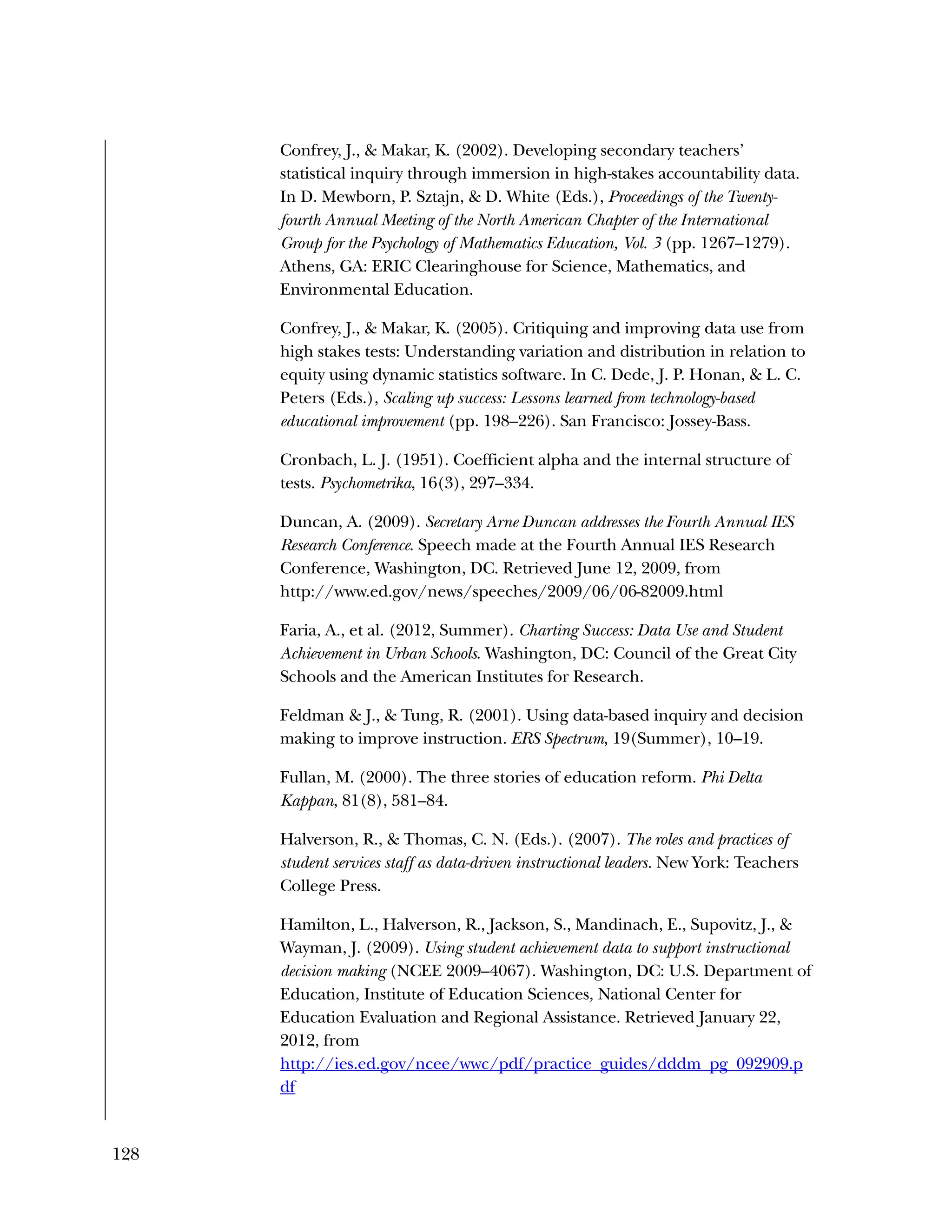 128
Confrey, J., & Makar, K. (2002). Developing secondary teachers’
statistical inquiry through immersion in high-stakes accountability data.
In D. Mewborn, P. Sztajn, & D. White (Eds.), Proceedings of the Twenty-
fourth Annual Meeting of the North American Chapter of the International
Group for the Psychology of Mathematics Education, Vol. 3 (pp. 1267–1279).
Athens, GA: ERIC Clearinghouse for Science, Mathematics, and
Environmental Education.
Confrey, J., & Makar, K. (2005). Critiquing and improving data use from
high stakes tests: Understanding variation and distribution in relation to
equity using dynamic statistics software. In C. Dede, J. P. Honan, & L. C.
Peters (Eds.), Scaling up success: Lessons learned from technology-based
educational improvement (pp. 198–226). San Francisco: Jossey-Bass.
Cronbach, L. J. (1951). Coefficient alpha and the internal structure of
tests. Psychometrika, 16(3), 297–334.
Duncan, A. (2009). Secretary Arne Duncan addresses the Fourth Annual IES
Research Conference. Speech made at the Fourth Annual IES Research
Conference, Washington, DC. Retrieved June 12, 2009, from
http://www.ed.gov/news/speeches/2009/06/06-82009.html
Faria, A., et al. (2012, Summer). Charting Success: Data Use and Student
Achievement in Urban Schools. Washington, DC: Council of the Great City
Schools and the American Institutes for Research.
Feldman & J., & Tung, R. (2001). Using data-based inquiry and decision
making to improve instruction. ERS Spectrum, 19(Summer), 10–19.
Fullan, M. (2000). The three stories of education reform. Phi Delta
Kappan, 81(8), 581–84.
Halverson, R., & Thomas, C. N. (Eds.). (2007). The roles and practices of
student services staff as data-driven instructional leaders. New York: Teachers
College Press.
Hamilton, L., Halverson, R., Jackson, S., Mandinach, E., Supovitz, J., &
Wayman, J. (2009). Using student achievement data to support instructional
decision making (NCEE 2009–4067). Washington, DC: U.S. Department of
Education, Institute of Education Sciences, National Center for
Education Evaluation and Regional Assistance. Retrieved January 22,
2012, from
http://ies.ed.gov/ncee/wwc/pdf/practice_guides/dddm_pg_092909.p
df
 