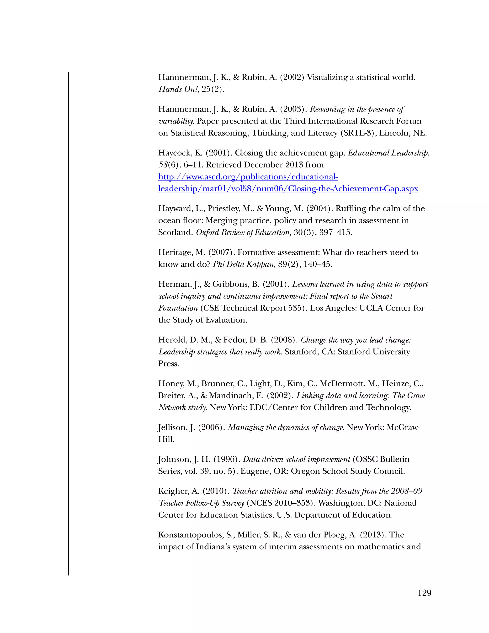 129
Hammerman, J. K., & Rubin, A. (2002) Visualizing a statistical world.
Hands On!, 25(2).
Hammerman, J. K., & Rubin, A. (2003). Reasoning in the presence of
variability. Paper presented at the Third International Research Forum
on Statistical Reasoning, Thinking, and Literacy (SRTL-3), Lincoln, NE.
Haycock, K. (2001). Closing the achievement gap. Educational Leadership,
58(6), 6–11. Retrieved December 2013 from
http://www.ascd.org/publications/educational-
leadership/mar01/vol58/num06/Closing-the-Achievement-Gap.aspx
Hayward, L., Priestley, M., & Young, M. (2004). Ruffling the calm of the
ocean floor: Merging practice, policy and research in assessment in
Scotland. Oxford Review of Education, 30(3), 397–415.
Heritage, M. (2007). Formative assessment: What do teachers need to
know and do? Phi Delta Kappan, 89(2), 140–45.
Herman, J., & Gribbons, B. (2001). Lessons learned in using data to support
school inquiry and continuous improvement: Final report to the Stuart
Foundation (CSE Technical Report 535). Los Angeles: UCLA Center for
the Study of Evaluation.
Herold, D. M., & Fedor, D. B. (2008). Change the way you lead change:
Leadership strategies that really work. Stanford, CA: Stanford University
Press.
Honey, M., Brunner, C., Light, D., Kim, C., McDermott, M., Heinze, C.,
Breiter, A., & Mandinach, E. (2002). Linking data and learning: The Grow
Network study. New York: EDC/Center for Children and Technology.
Jellison, J. (2006). Managing the dynamics of change. New York: McGraw-
Hill.
Johnson, J. H. (1996). Data-driven school improvement (OSSC Bulletin
Series, vol. 39, no. 5). Eugene, OR: Oregon School Study Council.
Keigher, A. (2010). Teacher attrition and mobility: Results from the 2008–09
Teacher Follow-Up Survey (NCES 2010–353). Washington, DC: National
Center for Education Statistics, U.S. Department of Education.
Konstantopoulos, S., Miller, S. R., & van der Ploeg, A. (2013). The
impact of Indiana’s system of interim assessments on mathematics and
 
