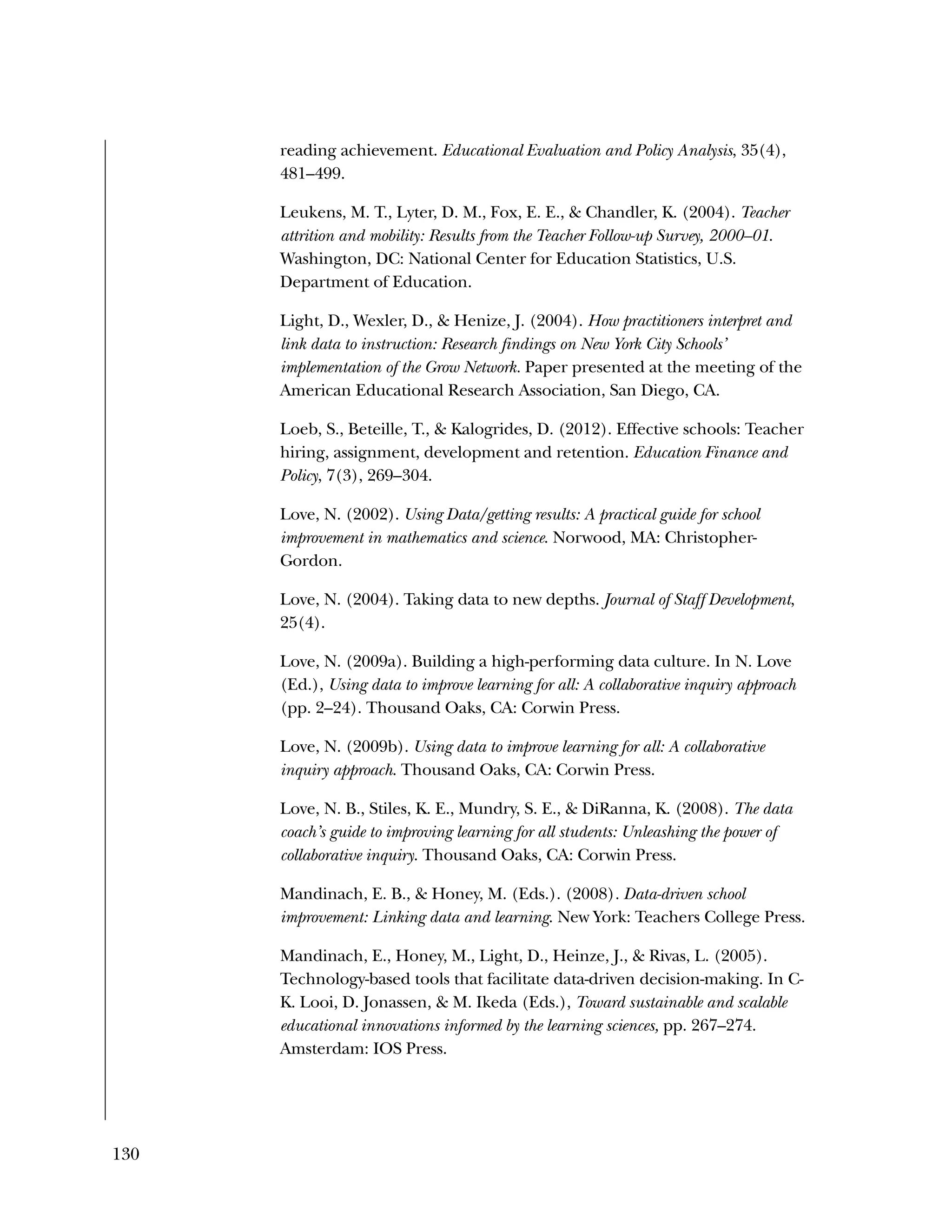 130
reading achievement. Educational Evaluation and Policy Analysis, 35(4),
481–499.
Leukens, M. T., Lyter, D. M., Fox, E. E., & Chandler, K. (2004). Teacher
attrition and mobility: Results from the Teacher Follow-up Survey, 2000–01.
Washington, DC: National Center for Education Statistics, U.S.
Department of Education.
Light, D., Wexler, D., & Henize, J. (2004). How practitioners interpret and
link data to instruction: Research findings on New York City Schools’
implementation of the Grow Network. Paper presented at the meeting of the
American Educational Research Association, San Diego, CA.
Loeb, S., Beteille, T., & Kalogrides, D. (2012). Effective schools: Teacher
hiring, assignment, development and retention. Education Finance and
Policy, 7(3), 269–304.
Love, N. (2002). Using Data/getting results: A practical guide for school
improvement in mathematics and science. Norwood, MA: Christopher-
Gordon.
Love, N. (2004). Taking data to new depths. Journal of Staff Development,
25(4).
Love, N. (2009a). Building a high-performing data culture. In N. Love
(Ed.), Using data to improve learning for all: A collaborative inquiry approach
(pp. 2–24). Thousand Oaks, CA: Corwin Press.
Love, N. (2009b). Using data to improve learning for all: A collaborative
inquiry approach. Thousand Oaks, CA: Corwin Press.
Love, N. B., Stiles, K. E., Mundry, S. E., & DiRanna, K. (2008). The data
coach’s guide to improving learning for all students: Unleashing the power of
collaborative inquiry. Thousand Oaks, CA: Corwin Press.
Mandinach, E. B., & Honey, M. (Eds.). (2008). Data-driven school
improvement: Linking data and learning. New York: Teachers College Press.
Mandinach, E., Honey, M., Light, D., Heinze, J., & Rivas, L. (2005).
Technology-based tools that facilitate data-driven decision-making. In C-
K. Looi, D. Jonassen, & M. Ikeda (Eds.), Toward sustainable and scalable
educational innovations informed by the learning sciences, pp. 267–274.
Amsterdam: IOS Press.
 