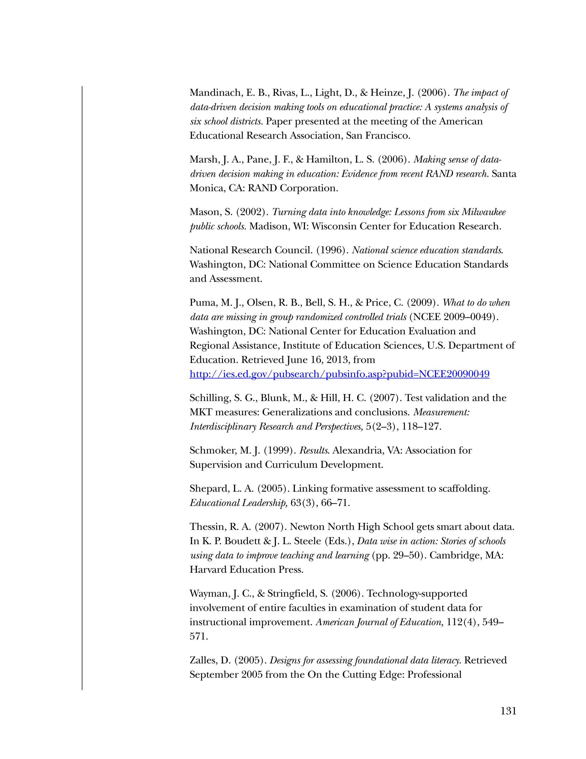 131
Mandinach, E. B., Rivas, L., Light, D., & Heinze, J. (2006). The impact of
data-driven decision making tools on educational practice: A systems analysis of
six school districts. Paper presented at the meeting of the American
Educational Research Association, San Francisco.
Marsh, J. A., Pane, J. F., & Hamilton, L. S. (2006). Making sense of data-
driven decision making in education: Evidence from recent RAND research. Santa
Monica, CA: RAND Corporation.
Mason, S. (2002). Turning data into knowledge: Lessons from six Milwaukee
public schools. Madison, WI: Wisconsin Center for Education Research.
National Research Council. (1996). National science education standards.
Washington, DC: National Committee on Science Education Standards
and Assessment.
Puma, M. J., Olsen, R. B., Bell, S. H., & Price, C. (2009). What to do when
data are missing in group randomized controlled trials (NCEE 2009–0049).
Washington, DC: National Center for Education Evaluation and
Regional Assistance, Institute of Education Sciences, U.S. Department of
Education. Retrieved June 16, 2013, from
http://ies.ed.gov/pubsearch/pubsinfo.asp?pubid=NCEE20090049
Schilling, S. G., Blunk, M., & Hill, H. C. (2007). Test validation and the
MKT measures: Generalizations and conclusions. Measurement:
Interdisciplinary Research and Perspectives, 5(2–3), 118–127.
Schmoker, M. J. (1999). Results. Alexandria, VA: Association for
Supervision and Curriculum Development.
Shepard, L. A. (2005). Linking formative assessment to scaffolding.
Educational Leadership, 63(3), 66–71.
Thessin, R. A. (2007). Newton North High School gets smart about data.
In K. P. Boudett & J. L. Steele (Eds.), Data wise in action: Stories of schools
using data to improve teaching and learning (pp. 29–50). Cambridge, MA:
Harvard Education Press.
Wayman, J. C., & Stringfield, S. (2006). Technology-supported
involvement of entire faculties in examination of student data for
instructional improvement. American Journal of Education, 112(4), 549–
571.
Zalles, D. (2005). Designs for assessing foundational data literacy. Retrieved
September 2005 from the On the Cutting Edge: Professional
 