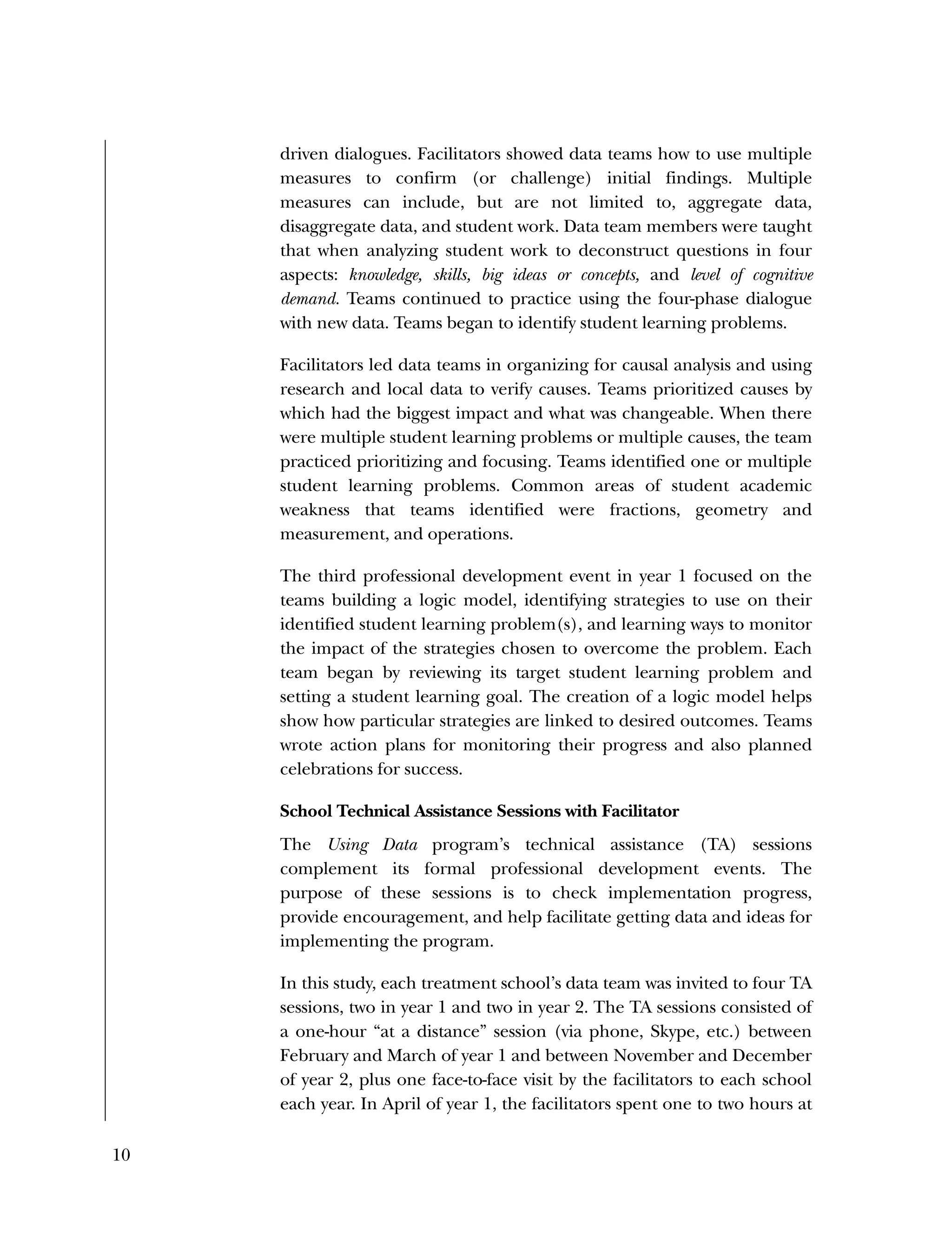 10
driven dialogues. Facilitators showed data teams how to use multiple
measures to confirm (or challenge) initial findings. Multiple
measures can include, but are not limited to, aggregate data,
disaggregate data, and student work. Data team members were taught
that when analyzing student work to deconstruct questions in four
aspects: knowledge, skills, big ideas or concepts, and level of cognitive
demand. Teams continued to practice using the four-phase dialogue
with new data. Teams began to identify student learning problems.
Facilitators led data teams in organizing for causal analysis and using
research and local data to verify causes. Teams prioritized causes by
which had the biggest impact and what was changeable. When there
were multiple student learning problems or multiple causes, the team
practiced prioritizing and focusing. Teams identified one or multiple
student learning problems. Common areas of student academic
weakness that teams identified were fractions, geometry and
measurement, and operations.
The third professional development event in year 1 focused on the
teams building a logic model, identifying strategies to use on their
identified student learning problem(s), and learning ways to monitor
the impact of the strategies chosen to overcome the problem. Each
team began by reviewing its target student learning problem and
setting a student learning goal. The creation of a logic model helps
show how particular strategies are linked to desired outcomes. Teams
wrote action plans for monitoring their progress and also planned
celebrations for success.
School Technical Assistance Sessions with Facilitator
The Using Data program’s technical assistance (TA) sessions
complement its formal professional development events. The
purpose of these sessions is to check implementation progress,
provide encouragement, and help facilitate getting data and ideas for
implementing the program.
In this study, each treatment school’s data team was invited to four TA
sessions, two in year 1 and two in year 2. The TA sessions consisted of
a one-hour “at a distance” session (via phone, Skype, etc.) between
February and March of year 1 and between November and December
of year 2, plus one face-to-face visit by the facilitators to each school
each year. In April of year 1, the facilitators spent one to two hours at
 