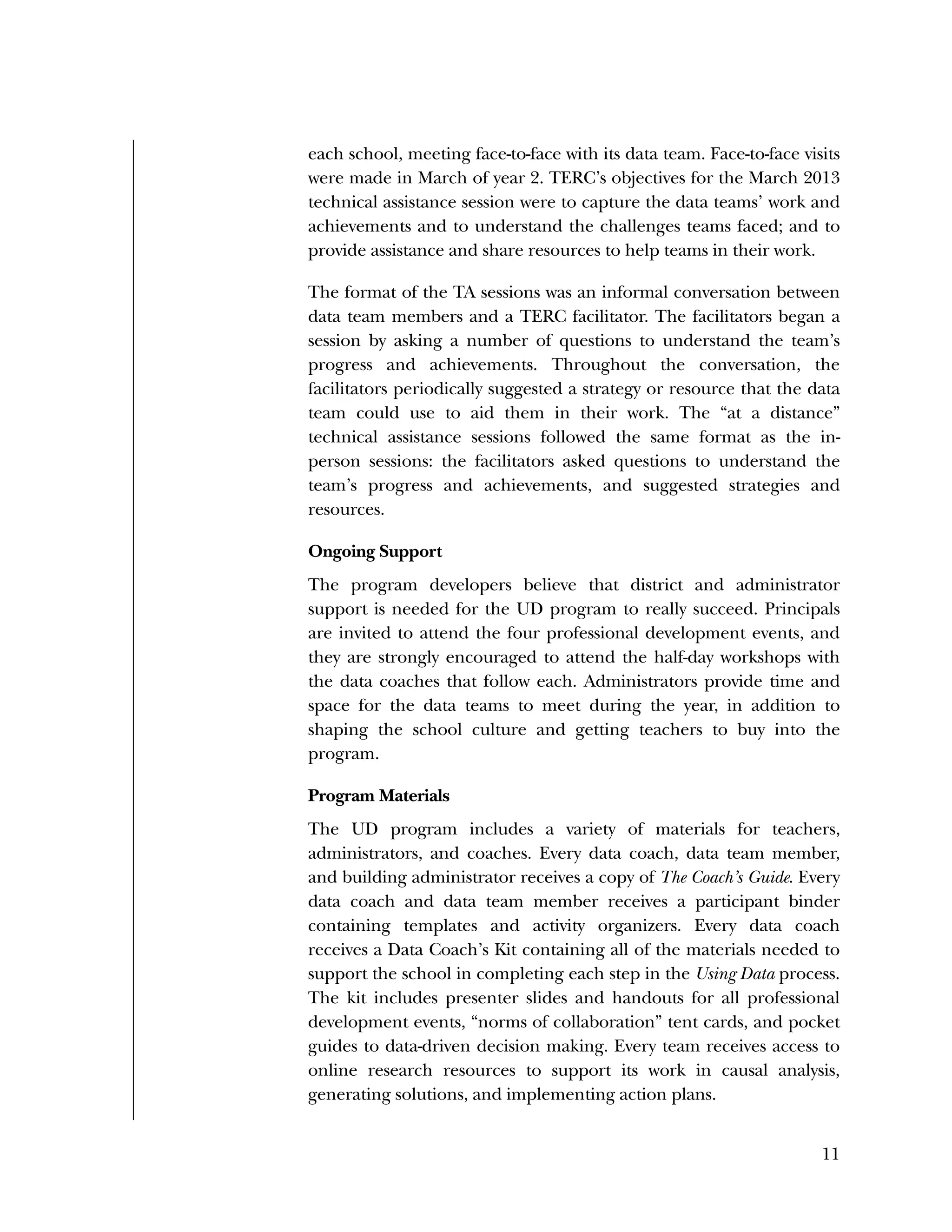 Used to identify
Classification level
11
each school, meeting face-to-face with its data team. Face-to-face visits
were made in March of year 2. TERC’s objectives for the March 2013
technical assistance session were to capture the data teams’ work and
achievements and to understand the challenges teams faced; and to
provide assistance and share resources to help teams in their work.
The format of the TA sessions was an informal conversation between
data team members and a TERC facilitator. The facilitators began a
session by asking a number of questions to understand the team’s
progress and achievements. Throughout the conversation, the
facilitators periodically suggested a strategy or resource that the data
team could use to aid them in their work. The “at a distance”
technical assistance sessions followed the same format as the in-
person sessions: the facilitators asked questions to understand the
team’s progress and achievements, and suggested strategies and
resources.
Ongoing Support
The program developers believe that district and administrator
support is needed for the UD program to really succeed. Principals
are invited to attend the four professional development events, and
they are strongly encouraged to attend the half-day workshops with
the data coaches that follow each. Administrators provide time and
space for the data teams to meet during the year, in addition to
shaping the school culture and getting teachers to buy into the
program.
Program Materials
The UD program includes a variety of materials for teachers,
administrators, and coaches. Every data coach, data team member,
and building administrator receives a copy of The Coach’s Guide. Every
data coach and data team member receives a participant binder
containing templates and activity organizers. Every data coach
receives a Data Coach’s Kit containing all of the materials needed to
support the school in completing each step in the Using Data process.
The kit includes presenter slides and handouts for all professional
development events, “norms of collaboration” tent cards, and pocket
guides to data-driven decision making. Every team receives access to
online research resources to support its work in causal analysis,
generating solutions, and implementing action plans.
 