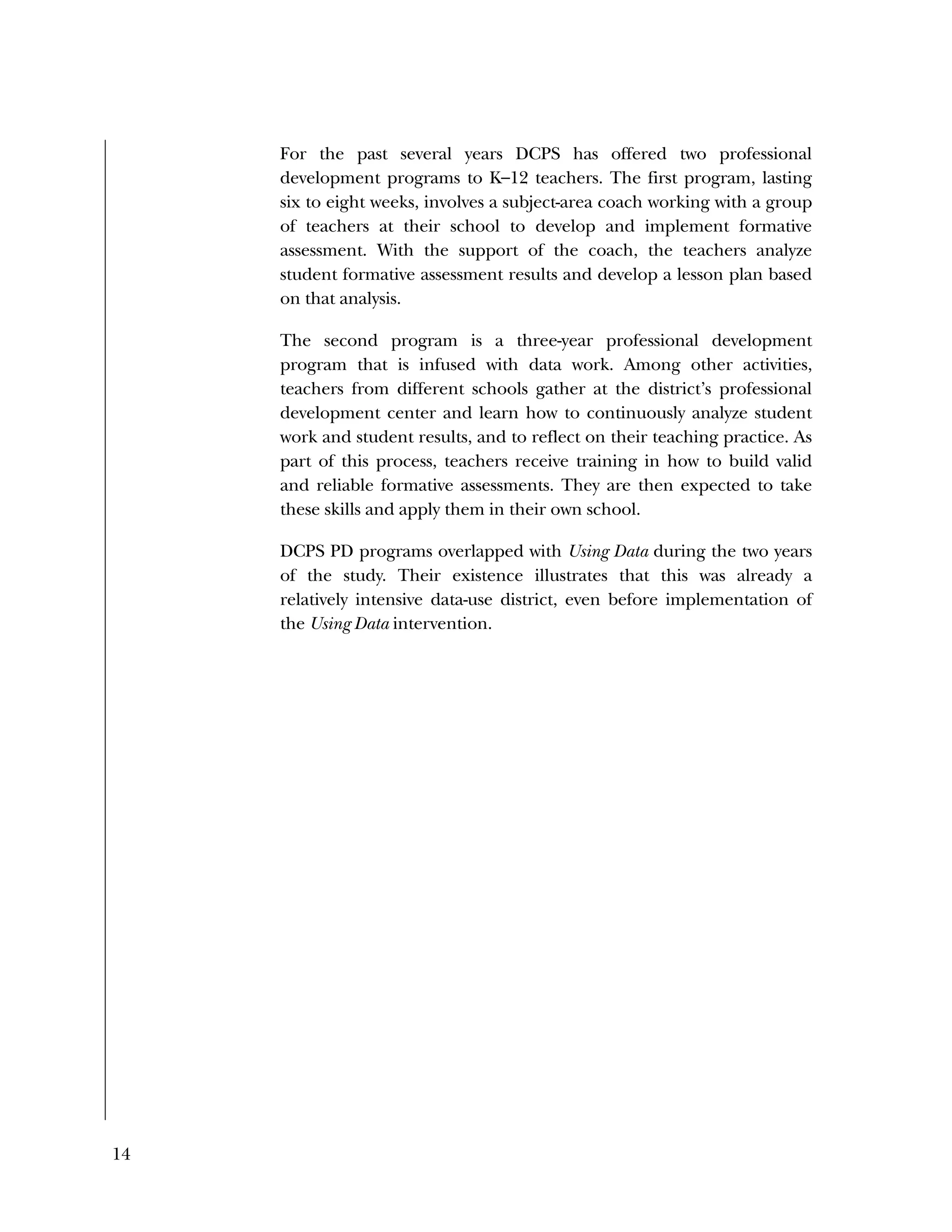 14
For the past several years DCPS has offered two professional
development programs to K–12 teachers. The first program, lasting
six to eight weeks, involves a subject-area coach working with a group
of teachers at their school to develop and implement formative
assessment. With the support of the coach, the teachers analyze
student formative assessment results and develop a lesson plan based
on that analysis.
The second program is a three-year professional development
program that is infused with data work. Among other activities,
teachers from different schools gather at the district’s professional
development center and learn how to continuously analyze student
work and student results, and to reflect on their teaching practice. As
part of this process, teachers receive training in how to build valid
and reliable formative assessments. They are then expected to take
these skills and apply them in their own school.
DCPS PD programs overlapped with Using Data during the two years
of the study. Their existence illustrates that this was already a
relatively intensive data-use district, even before implementation of
the Using Data intervention.
 