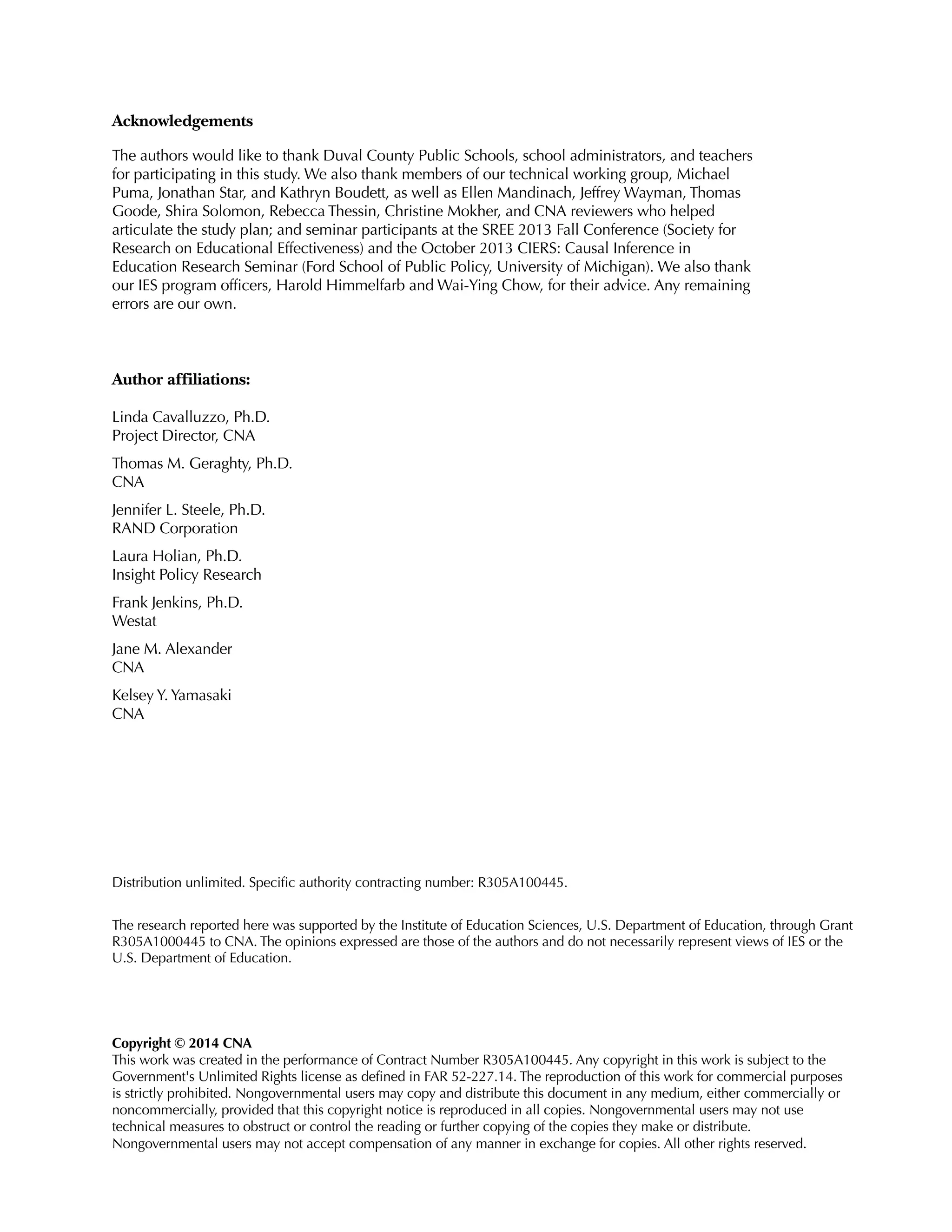 Acknowledgements
The authors would like to thank Duval County Public Schools, school administrators, and teachers
for participating in this study. We also thank members of our technical working group, Michael
Puma, Jonathan Star, and Kathryn Boudett, as well as Ellen Mandinach, Jeffrey Wayman, Thomas
Goode, Shira Solomon, Rebecca Thessin, Christine Mokher, and CNA reviewers who helped
articulate the study plan; and seminar participants at the SREE 2013 Fall Conference (Society for
Research on Educational Effectiveness) and the October 2013 CIERS: Causal Inference in
Education Research Seminar (Ford School of Public Policy, University of Michigan). We also thank
our IES program officers, Harold Himmelfarb and Wai-Ying Chow, for their advice. Any remaining
errors are our own.
Author affiliations:
Linda Cavalluzzo, Ph.D.
Project Director, CNA
Thomas M. Geraghty, Ph.D.
CNA
Jennifer L. Steele, Ph.D.
RAND Corporation
Laura Holian, Ph.D.
Insight Policy Research
Frank Jenkins, Ph.D.
Westat
Jane M. Alexander
CNA
Kelsey Y. Yamasaki
CNA
Distribution unlimited. Specific authority contracting number: R305A100445.
The research reported here was supported by the Institute of Education Sciences, U.S. Department of Education, through Grant
R305A1000445 to CNA. The opinions expressed are those of the authors and do not necessarily represent views of IES or the
U.S. Department of Education.
Copyright © 2014 CNA
This work was created in the performance of Contract Number R305A100445. Any copyright in this work is subject to the
Government's Unlimited Rights license as defined in FAR 52-227.14. The reproduction of this work for commercial purposes
is strictly prohibited. Nongovernmental users may copy and distribute this document in any medium, either commercially or
noncommercially, provided that this copyright notice is reproduced in all copies. Nongovernmental users may not use
technical measures to obstruct or control the reading or further copying of the copies they make or distribute.
Nongovernmental users may not accept compensation of any manner in exchange for copies. All other rights reserved.
 
