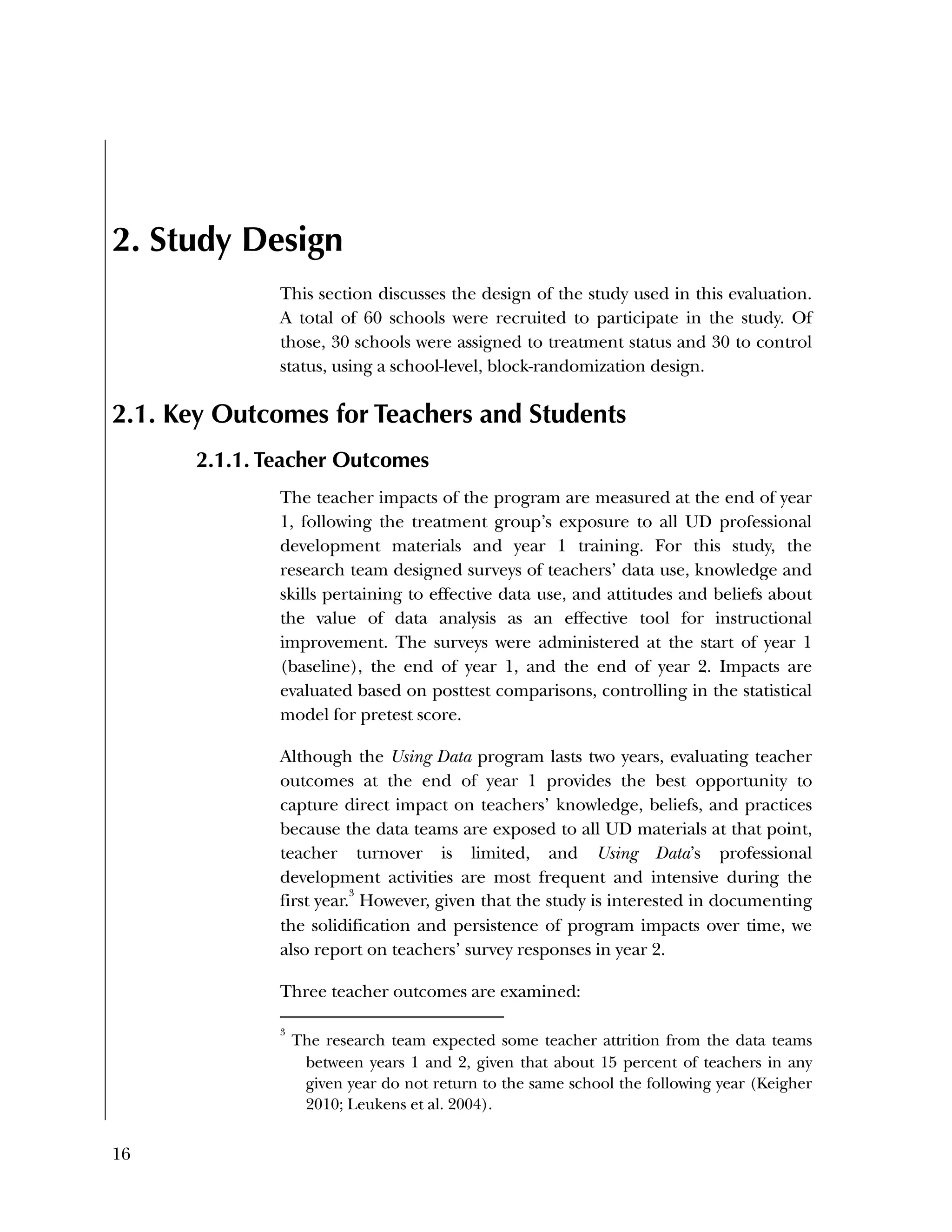 16
2. Study Design
This section discusses the design of the study used in this evaluation.
A total of 60 schools were recruited to participate in the study. Of
those, 30 schools were assigned to treatment status and 30 to control
status, using a school-level, block-randomization design.
2.1. Key Outcomes for Teachers and Students
2.1.1. Teacher Outcomes
The teacher impacts of the program are measured at the end of year
1, following the treatment group’s exposure to all UD professional
development materials and year 1 training. For this study, the
research team designed surveys of teachers’ data use, knowledge and
skills pertaining to effective data use, and attitudes and beliefs about
the value of data analysis as an effective tool for instructional
improvement. The surveys were administered at the start of year 1
(baseline), the end of year 1, and the end of year 2. Impacts are
evaluated based on posttest comparisons, controlling in the statistical
model for pretest score.
Although the Using Data program lasts two years, evaluating teacher
outcomes at the end of year 1 provides the best opportunity to
capture direct impact on teachers’ knowledge, beliefs, and practices
because the data teams are exposed to all UD materials at that point,
teacher turnover is limited, and Using Data’s professional
development activities are most frequent and intensive during the
first year.
3
However, given that the study is interested in documenting
the solidification and persistence of program impacts over time, we
also report on teachers’ survey responses in year 2.
Three teacher outcomes are examined:
3
The research team expected some teacher attrition from the data teams
between years 1 and 2, given that about 15 percent of teachers in any
given year do not return to the same school the following year (Keigher
2010; Leukens et al. 2004).
 